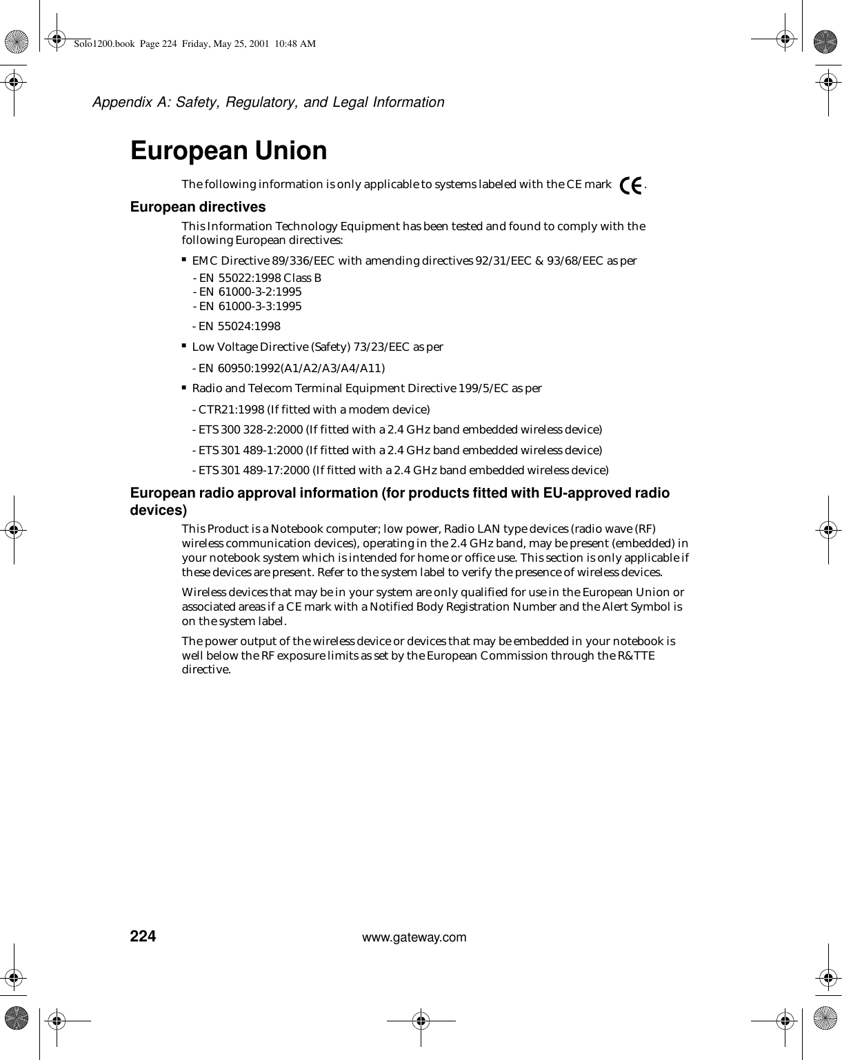 224Appendix A: Safety, Regulatory, and Legal Informationwww.gateway.comEuropean UnionThe following information is only applicable to systems labeled with the CE mark  .European directivesThis Information Technology Equipment has been tested and found to comply with the following European directives:■EMC Directive 89/336/EEC with amending directives 92/31/EEC &amp; 93/68/EEC as per- EN 55022:1998 Class B- EN 61000-3-2:1995- EN 61000-3-3:1995- EN 55024:1998■Low Voltage Directive (Safety) 73/23/EEC as per- EN 60950:1992(A1/A2/A3/A4/A11)■Radio and Telecom Terminal Equipment Directive 199/5/EC as per- CTR21:1998 (If fitted with a modem device)- ETS 300 328-2:2000 (If fitted with a 2.4 GHz band embedded wireless device)- ETS 301 489-1:2000 (If fitted with a 2.4 GHz band embedded wireless device)- ETS 301 489-17:2000 (If fitted with a 2.4 GHz band embedded wireless device)European radio approval information (for products fitted with EU-approved radio devices)This Product is a Notebook computer; low power, Radio LAN type devices (radio wave (RF) wireless communication devices), operating in the 2.4 GHz band, may be present (embedded) in your notebook system which is intended for home or office use. This section is only applicable if these devices are present. Refer to the system label to verify the presence of wireless devices.Wireless devices that may be in your system are only qualified for use in the European Union or associated areas if a CE mark with a Notified Body Registration Number and the Alert Symbol is on the system label.The power output of the wireless device or devices that may be embedded in your notebook is well below the RF exposure limits as set by the European Commission through the R&amp;TTE directive.Solo1200.book Page 224 Friday, May 25, 2001 10:48 AM