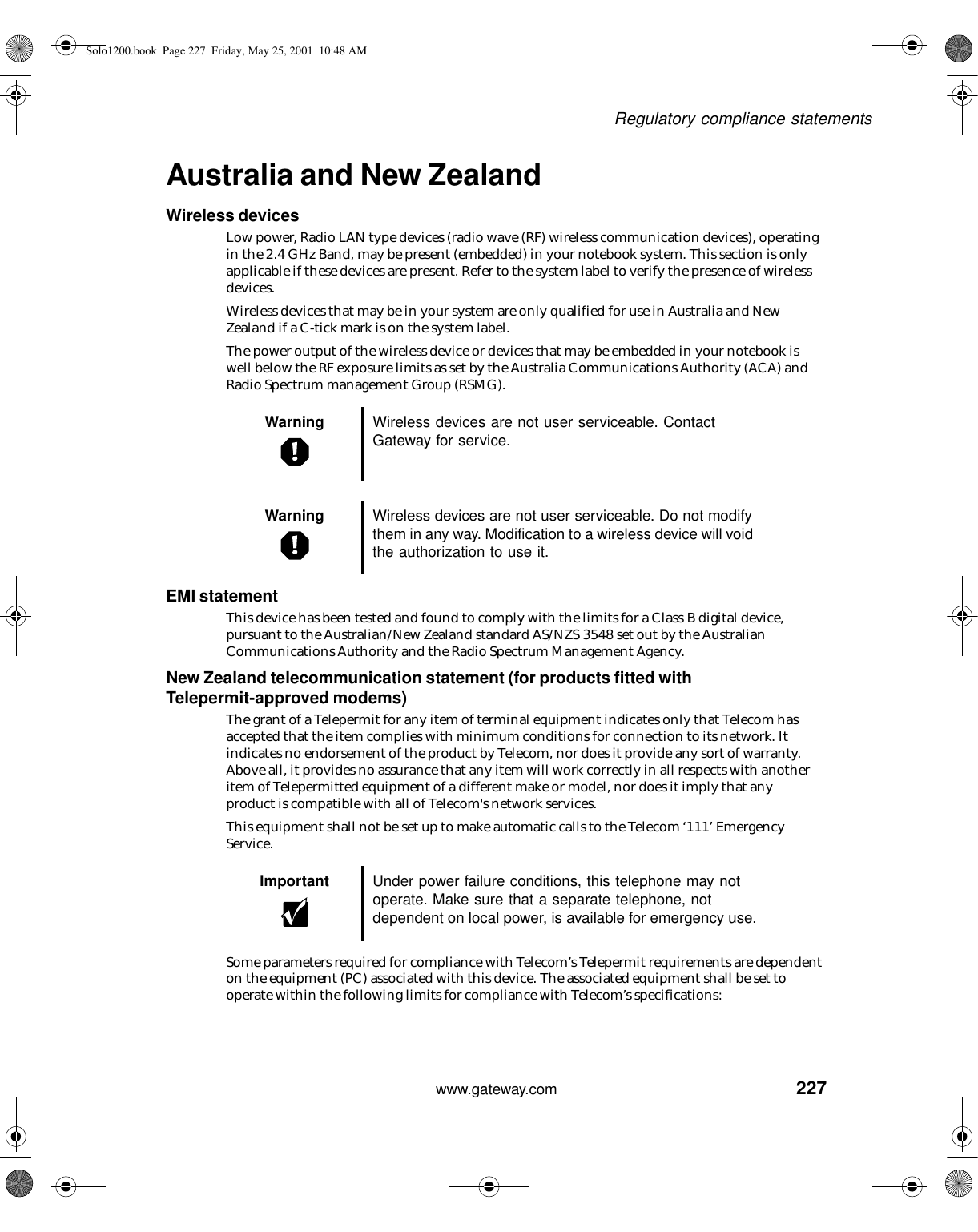 227Regulatory compliance statementswww.gateway.comAustralia and New ZealandWireless devicesLow power, Radio LAN type devices (radio wave (RF) wireless communication devices), operating in the 2.4 GHz Band, may be present (embedded) in your notebook system. This section is only applicable if these devices are present. Refer to the system label to verify the presence of wireless devices.Wireless devices that may be in your system are only qualified for use in Australia and New Zealand if a C-tick mark is on the system label.The power output of the wireless device or devices that may be embedded in your notebook is well below the RF exposure limits as set by the Australia Communications Authority (ACA) and Radio Spectrum management Group (RSMG).EMI statementThis device has been tested and found to comply with the limits for a Class B digital device, pursuant to the Australian/New Zealand standard AS/NZS 3548 set out by the Australian Communications Authority and the Radio Spectrum Management Agency.New Zealand telecommunication statement (for products fitted with Telepermit-approved modems)The grant of a Telepermit for any item of terminal equipment indicates only that Telecom has accepted that the item complies with minimum conditions for connection to its network. It indicates no endorsement of the product by Telecom, nor does it provide any sort of warranty. Above all, it provides no assurance that any item will work correctly in all respects with another item of Telepermitted equipment of a different make or model, nor does it imply that any product is compatible with all of Telecom&apos;s network services.This equipment shall not be set up to make automatic calls to the Telecom ‘111’ Emergency Service.Some parameters required for compliance with Telecom’s Telepermit requirements are dependent on the equipment (PC) associated with this device. The associated equipment shall be set to operate within the following limits for compliance with Telecom’s specifications:Warning Wireless devices are not user serviceable. Contact Gateway for service.Warning Wireless devices are not user serviceable. Do not modify them in any way. Modification to a wireless device will void the authorization to use it.Important Under power failure conditions, this telephone may not operate. Make sure that a separate telephone, not dependent on local power, is available for emergency use.Solo1200.book Page 227 Friday, May 25, 2001 10:48 AM