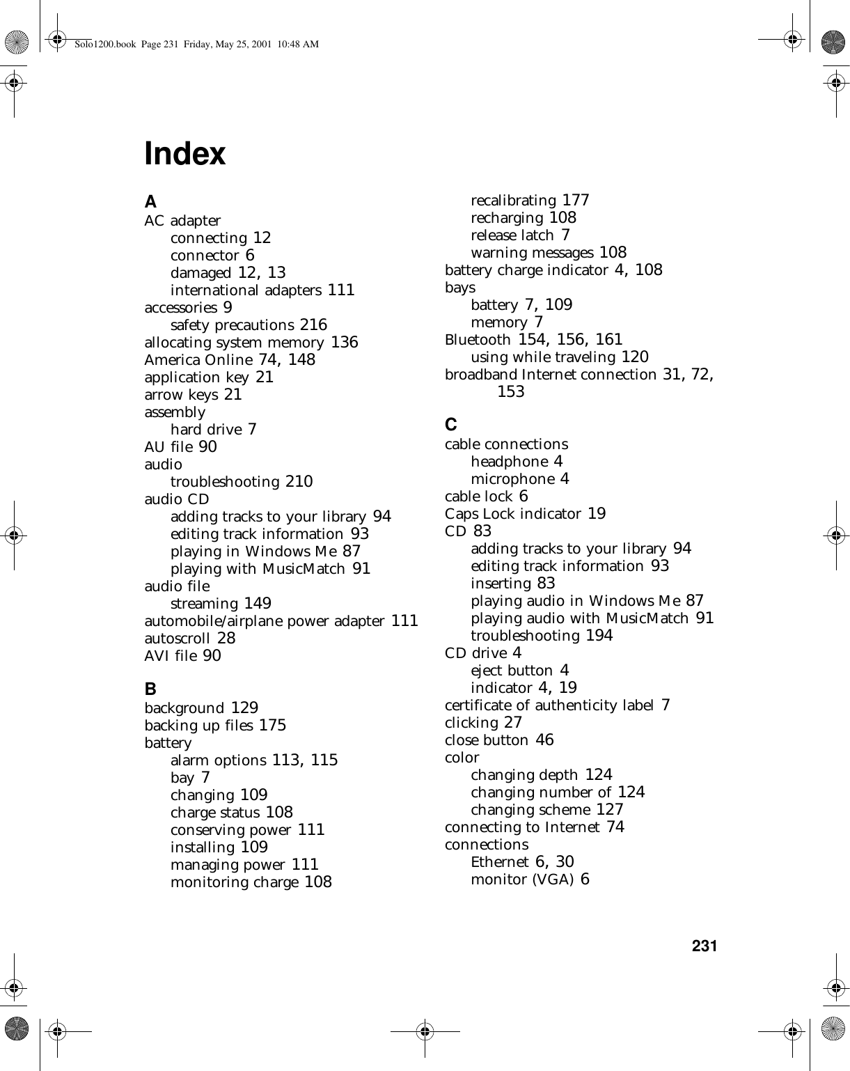           231IndexAAC adapterconnecting 12connector 6damaged 12, 13international adapters 111accessories 9safety precautions 216allocating system memory 136America Online 74, 148application key 21arrow keys 21assemblyhard drive 7AU file 90audiotroubleshooting 210audio CDadding tracks to your library 94editing track information 93playing in Windows Me 87playing with MusicMatch 91audio filestreaming 149automobile/airplane power adapter 111autoscroll 28AVI file 90Bbackground 129backing up files 175batteryalarm options 113, 115bay 7changing 109charge status 108conserving power 111installing 109managing power 111monitoring charge 108recalibrating 177recharging 108release latch 7warning messages 108battery charge indicator 4, 108baysbattery 7, 109memory 7Bluetooth 154, 156, 161using while traveling 120broadband Internet connection 31, 72, 153Ccable connectionsheadphone 4microphone 4cable lock 6Caps Lock indicator 19CD 83adding tracks to your library 94editing track information 93inserting 83playing audio in Windows Me 87playing audio with MusicMatch 91troubleshooting 194CD drive 4eject button 4indicator 4, 19certificate of authenticity label 7clicking 27close button 46colorchanging depth 124changing number of 124changing scheme 127connecting to Internet 74connectionsEthernet 6, 30monitor (VGA) 6Solo1200.book Page 231 Friday, May 25, 2001 10:48 AM