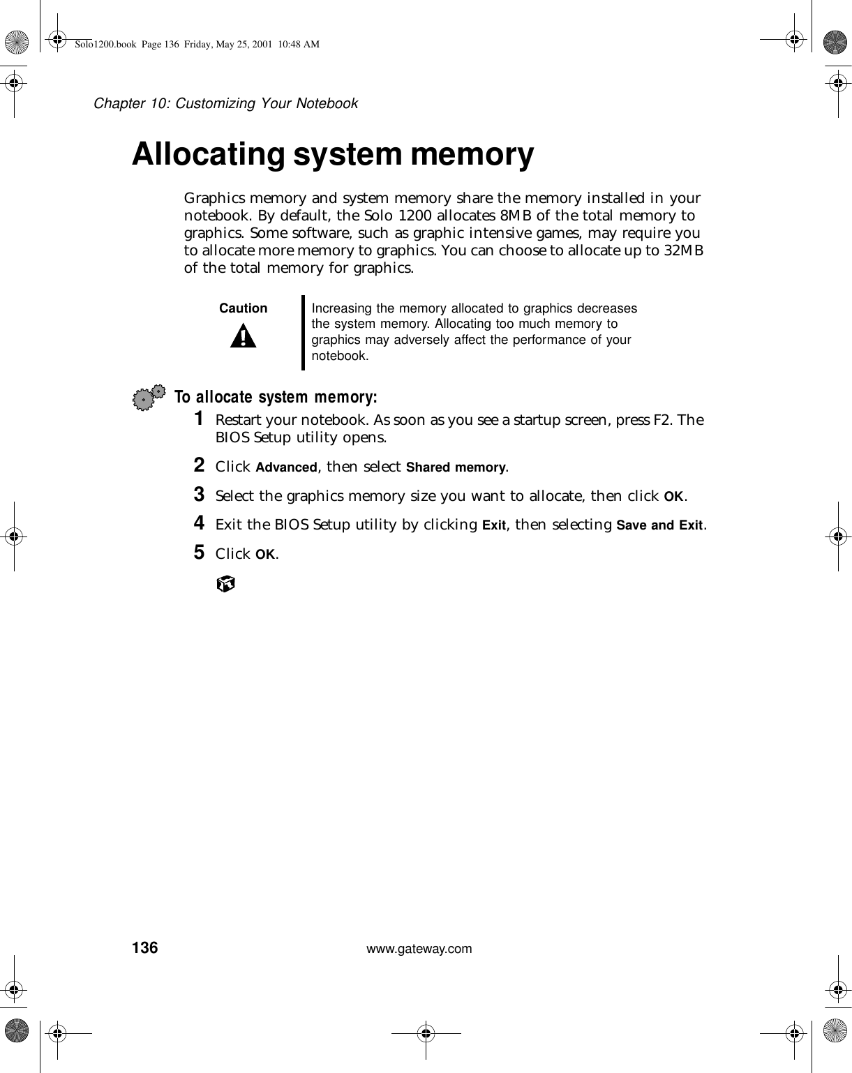 136Chapter 10: Customizing Your Notebookwww.gateway.comAllocating system memoryGraphics memory and system memory share the memory installed in your notebook. By default, the Solo 1200 allocates 8MB of the total memory to graphics. Some software, such as graphic intensive games, may require you to allocate more memory to graphics. You can choose to allocate up to 32MB of the total memory for graphics.To allocate system memory:1Restart your notebook. As soon as you see a startup screen, press F2. The BIOS Setup utility opens.2Click Advanced, then select Shared memory.3Select the graphics memory size you want to allocate, then click OK.4Exit the BIOS Setup utility by clicking Exit, then selecting Save and Exit.5Click OK.Caution Increasing the memory allocated to graphics decreases the system memory. Allocating too much memory to graphics may adversely affect the performance of your notebook.Solo1200.book Page 136 Friday, May 25, 2001 10:48 AM