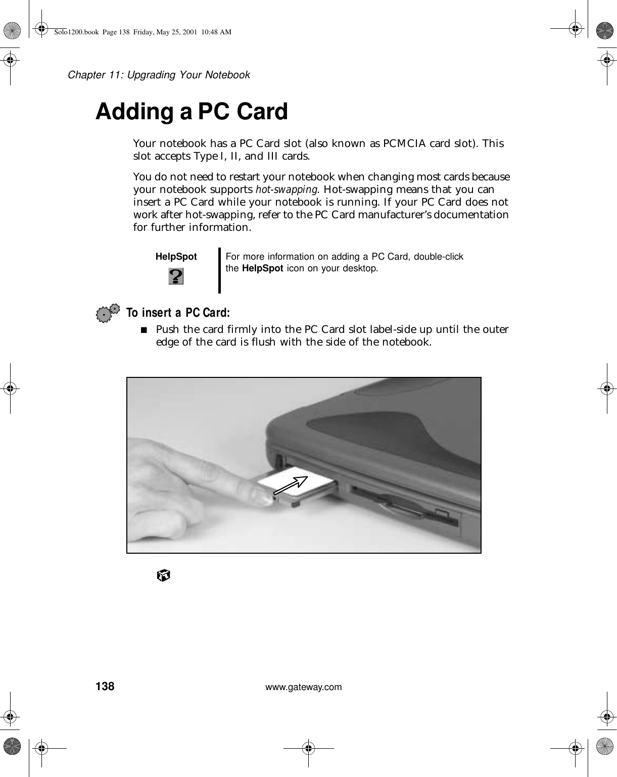138Chapter 11: Upgrading Your Notebookwww.gateway.comAdding a PC CardYour notebook has a PC Card slot (also known as PCMCIA card slot). This slot accepts Type I, II, and III cards.You do not need to restart your notebook when changing most cards because your notebook supports hot-swapping. Hot-swapping means that you can insert a PC Card while your notebook is running. If your PC Card does not work after hot-swapping, refer to the PC Card manufacturer’s documentation for further information.To insert a PC Card:■Push the card firmly into the PC Card slot label-side up until the outer edge of the card is flush with the side of the notebook.HelpSpot For more information on adding a PC Card, double-click the HelpSpot icon on your desktop.Solo1200.book Page 138 Friday, May 25, 2001 10:48 AM