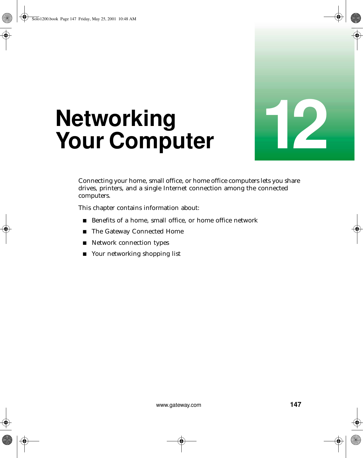 14712www.gateway.comNetworking Your ComputerConnecting your home, small office, or home office computers lets you share drives, printers, and a single Internet connection among the connected computers.This chapter contains information about:■Benefits of a home, small office, or home office network■The Gateway Connected Home■Network connection types■Your networking shopping listSolo1200.book Page 147 Friday, May 25, 2001 10:48 AM