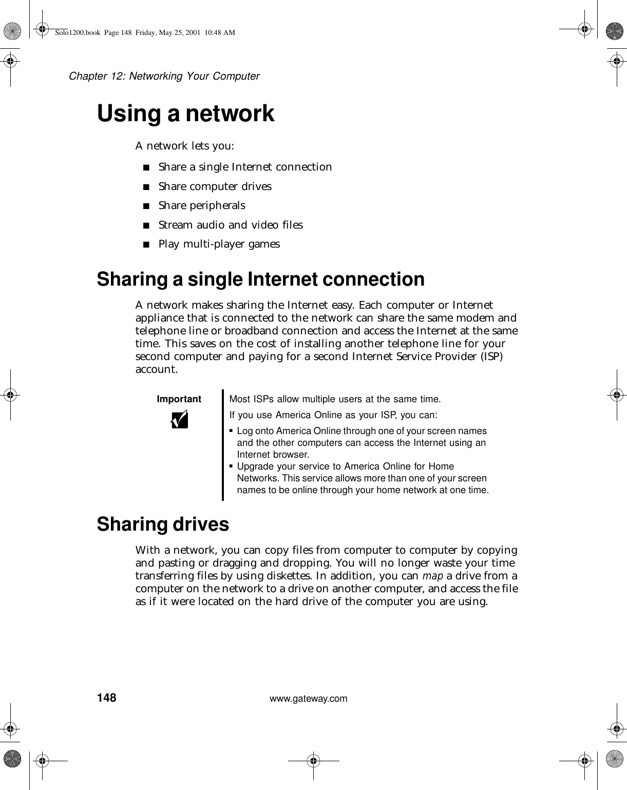 148Chapter 12: Networking Your Computerwww.gateway.comUsing a networkA network lets you:■Share a single Internet connection■Share computer drives■Share peripherals■Stream audio and video files■Play multi-player gamesSharing a single Internet connectionA network makes sharing the Internet easy. Each computer or Internet appliance that is connected to the network can share the same modem and telephone line or broadband connection and access the Internet at the same time. This saves on the cost of installing another telephone line for your second computer and paying for a second Internet Service Provider (ISP) account.Sharing drivesWith a network, you can copy files from computer to computer by copying and pasting or dragging and dropping. You will no longer waste your time transferring files by using diskettes. In addition, you can map a drive from a computer on the network to a drive on another computer, and access the file as if it were located on the hard drive of the computer you are using.Important Most ISPs allow multiple users at the same time.If you use America Online as your ISP, you can:■Log onto America Online through one of your screen names and the other computers can access the Internet using an Internet browser.■Upgrade your service to America Online for Home Networks. This service allows more than one of your screen names to be online through your home network at one time.Solo1200.book Page 148 Friday, May 25, 2001 10:48 AM