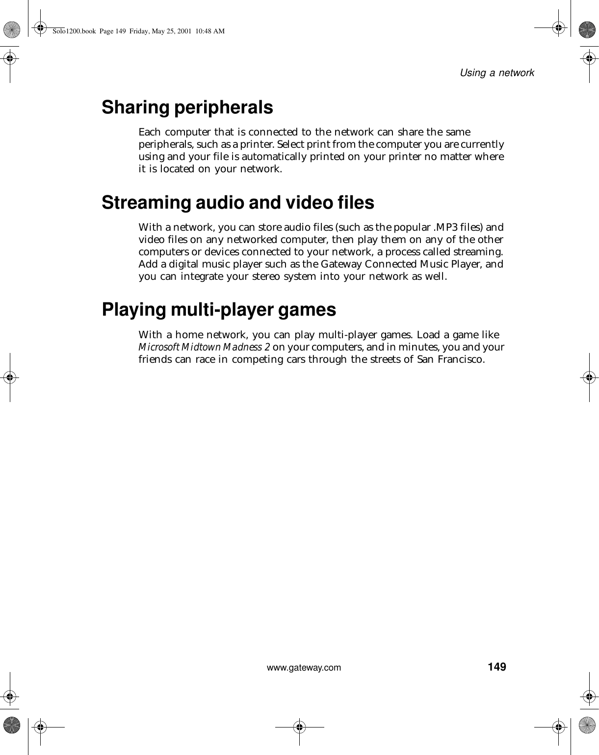 149Using a networkwww.gateway.comSharing peripheralsEach computer that is connected to the network can share the same peripherals, such as a printer. Select print from the computer you are currently using and your file is automatically printed on your printer no matter where it is located on your network.Streaming audio and video filesWith a network, you can store audio files (such as the popular .MP3 files) and video files on any networked computer, then play them on any of the other computers or devices connected to your network, a process called streaming. Add a digital music player such as the Gateway Connected Music Player, and you can integrate your stereo system into your network as well.Playing multi-player gamesWith a home network, you can play multi-player games. Load a game like Microsoft Midtown Madness 2 on your computers, and in minutes, you and your friends can race in competing cars through the streets of San Francisco.Solo1200.book Page 149 Friday, May 25, 2001 10:48 AM