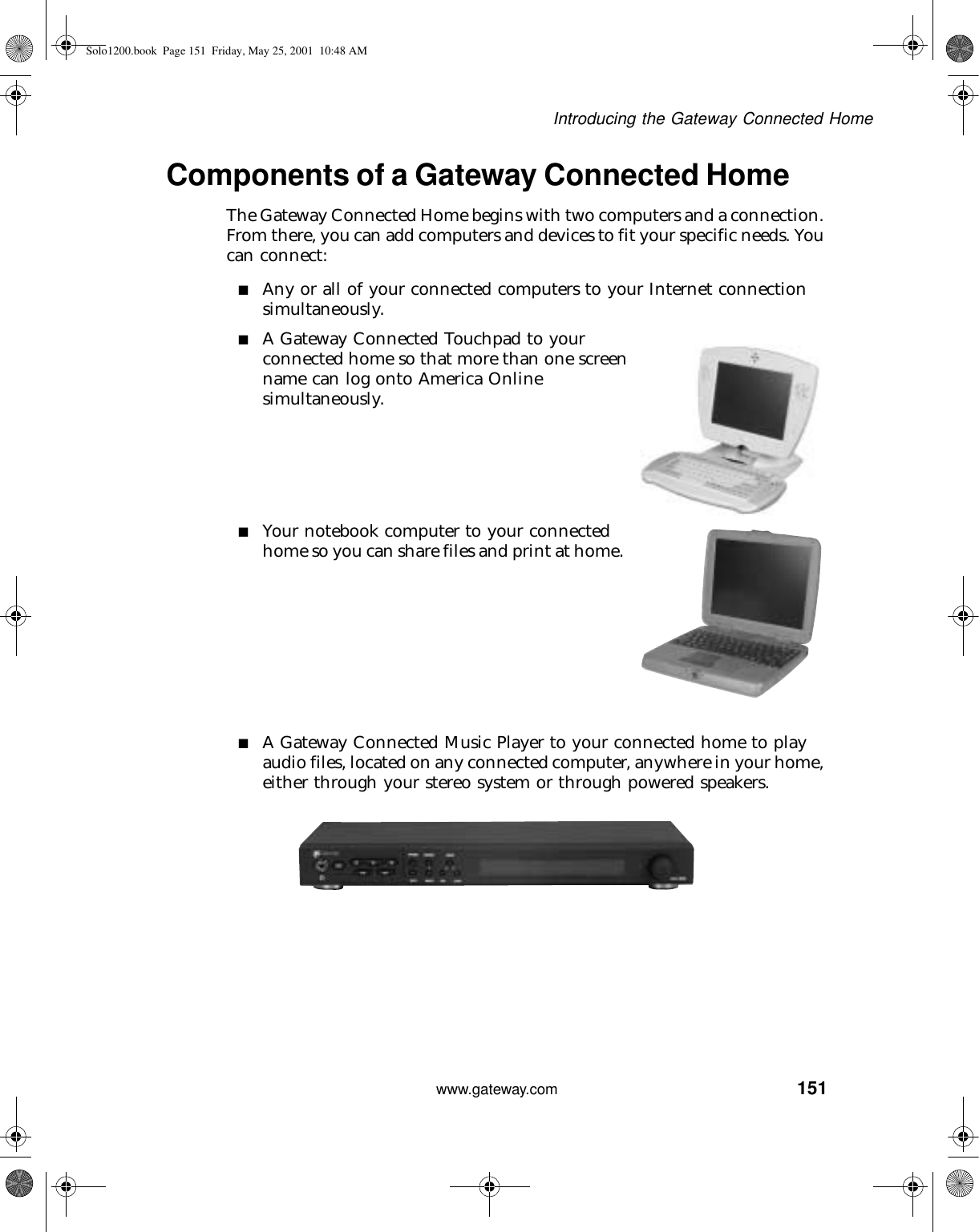151Introducing the Gateway Connected Homewww.gateway.comComponents of a Gateway Connected HomeThe Gateway Connected Home begins with two computers and a connection. From there, you can add computers and devices to fit your specific needs. You can connect:■Any or all of your connected computers to your Internet connection simultaneously.■A Gateway Connected Touchpad to your connected home so that more than one screen name can log onto America Online simultaneously.■Your notebook computer to your connected home so you can share files and print at home.■A Gateway Connected Music Player to your connected home to play audio files, located on any connected computer, anywhere in your home, either through your stereo system or through powered speakers.Solo1200.book Page 151 Friday, May 25, 2001 10:48 AM