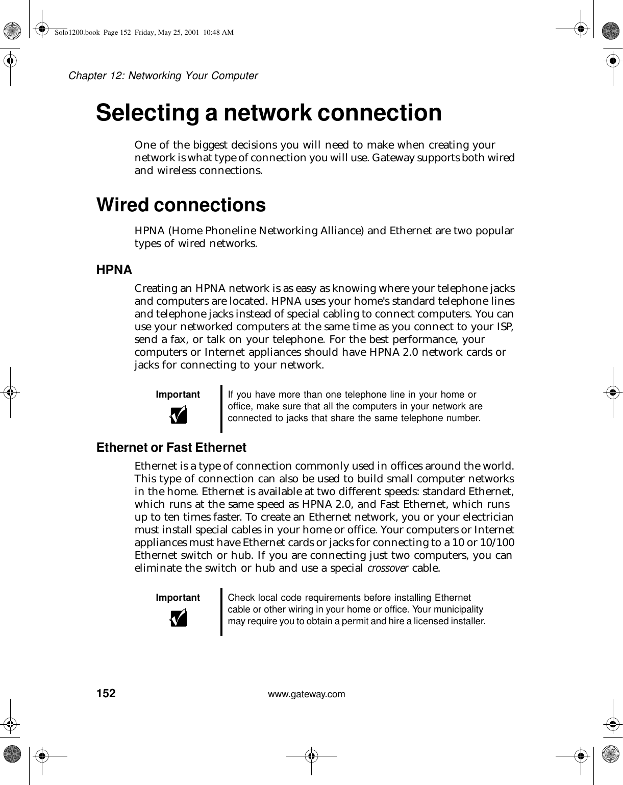 152Chapter 12: Networking Your Computerwww.gateway.comSelecting a network connectionOne of the biggest decisions you will need to make when creating your network is what type of connection you will use. Gateway supports both wired and wireless connections.Wired connectionsHPNA (Home Phoneline Networking Alliance) and Ethernet are two popular types of wired networks.HPNACreating an HPNA network is as easy as knowing where your telephone jacks and computers are located. HPNA uses your home&apos;s standard telephone lines and telephone jacks instead of special cabling to connect computers. You can use your networked computers at the same time as you connect to your ISP, send a fax, or talk on your telephone. For the best performance, your computers or Internet appliances should have HPNA 2.0 network cards or jacks for connecting to your network.Ethernet or Fast EthernetEthernet is a type of connection commonly used in offices around the world. This type of connection can also be used to build small computer networks in the home. Ethernet is available at two different speeds: standard Ethernet, which runs at the same speed as HPNA 2.0, and Fast Ethernet, which runs up to ten times faster. To create an Ethernet network, you or your electrician must install special cables in your home or office. Your computers or Internet appliances must have Ethernet cards or jacks for connecting to a 10 or 10/100 Ethernet switch or hub. If you are connecting just two computers, you can eliminate the switch or hub and use a special crossover cable.Important If you have more than one telephone line in your home or office, make sure that all the computers in your network are connected to jacks that share the same telephone number.Important Check local code requirements before installing Ethernet cable or other wiring in your home or office. Your municipality may require you to obtain a permit and hire a licensed installer.Solo1200.book Page 152 Friday, May 25, 2001 10:48 AM