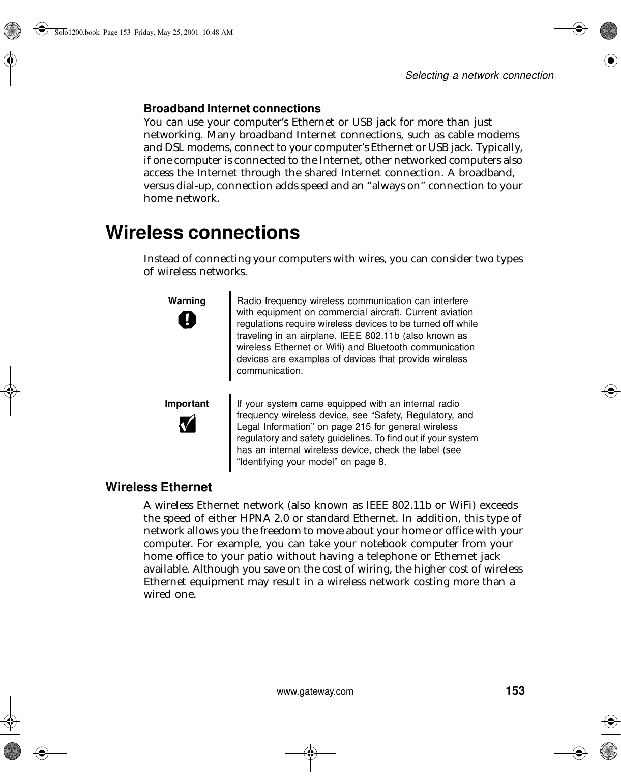 153Selecting a network connectionwww.gateway.comBroadband Internet connectionsYou can use your computer’s Ethernet or USB jack for more than just networking. Many broadband Internet connections, such as cable modems and DSL modems, connect to your computer’s Ethernet or USB jack. Typically, if one computer is connected to the Internet, other networked computers also access the Internet through the shared Internet connection. A broadband, versus dial-up, connection adds speed and an “always on” connection to your home network.Wireless connectionsInstead of connecting your computers with wires, you can consider two types of wireless networks.Wireless EthernetA wireless Ethernet network (also known as IEEE 802.11b or WiFi) exceeds the speed of either HPNA 2.0 or standard Ethernet. In addition, this type of network allows you the freedom to move about your home or office with your computer. For example, you can take your notebook computer from your home office to your patio without having a telephone or Ethernet jack available. Although you save on the cost of wiring, the higher cost of wireless Ethernet equipment may result in a wireless network costing more than a wired one.Warning Radio frequency wireless communication can interfere with equipment on commercial aircraft. Current aviation regulations require wireless devices to be turned off while traveling in an airplane. IEEE 802.11b (also known as wireless Ethernet or Wifi) and Bluetooth communication devices are examples of devices that provide wireless communication.Important If your system came equipped with an internal radio frequency wireless device, see “Safety, Regulatory, and Legal Information” on page 215 for general wireless regulatory and safety guidelines. To find out if your system has an internal wireless device, check the label (see “Identifying your model” on page 8.Solo1200.book Page 153 Friday, May 25, 2001 10:48 AM