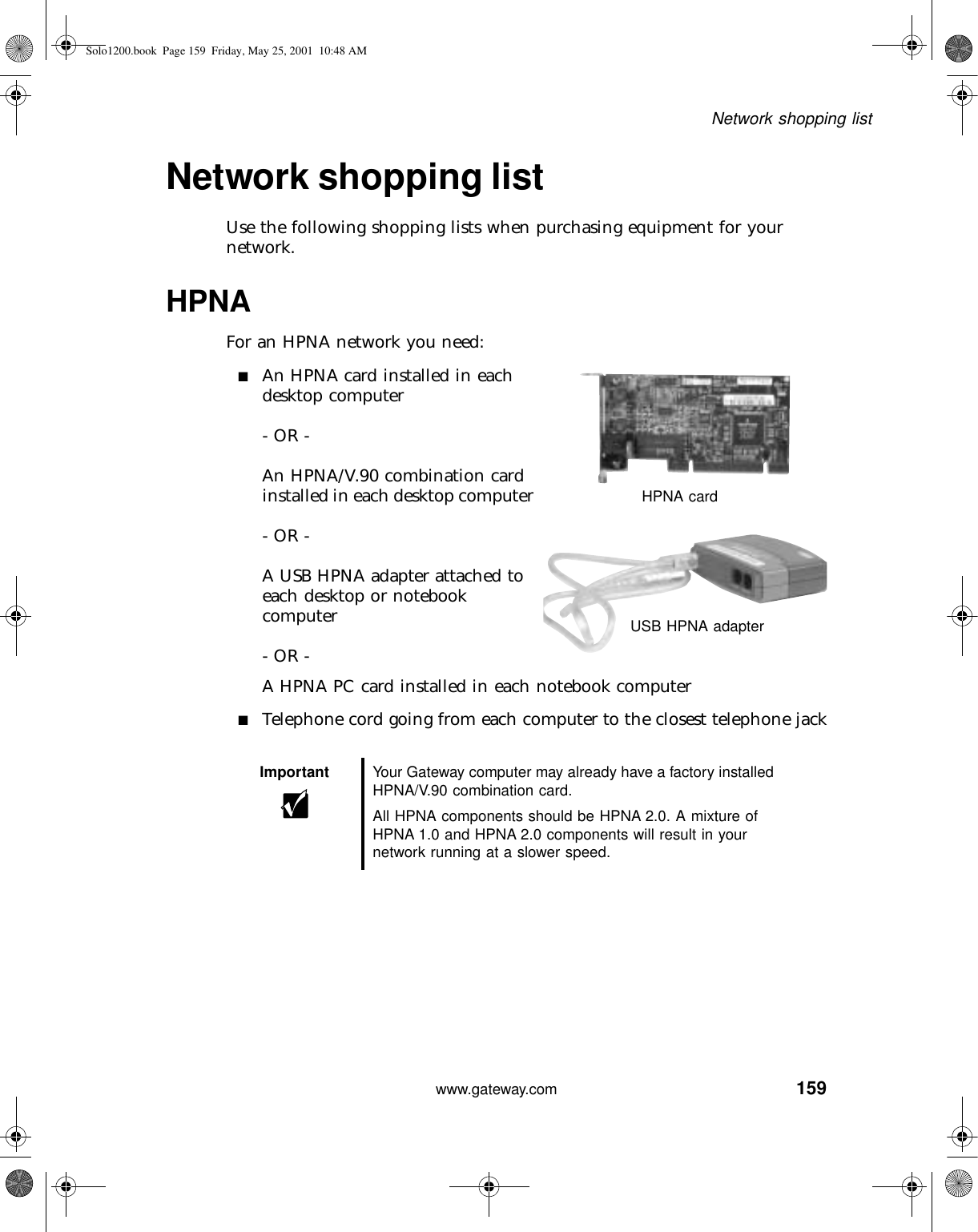 159Network shopping listwww.gateway.comNetwork shopping listUse the following shopping lists when purchasing equipment for your network.HPNAFor an HPNA network you need:■An HPNA card installed in each desktop computer- OR -An HPNA/V.90 combination card installed in each desktop computer- OR -A USB HPNA adapter attached to each desktop or notebook computer- OR -A HPNA PC card installed in each notebook computer■Telephone cord going from each computer to the closest telephone jackImportant Your Gateway computer may already have a factory installed HPNA/V.90 combination card.All HPNA components should be HPNA 2.0. A mixture of HPNA 1.0 and HPNA 2.0 components will result in your network running at a slower speed.HPNA cardUSB HPNA adapterSolo1200.book Page 159 Friday, May 25, 2001 10:48 AM