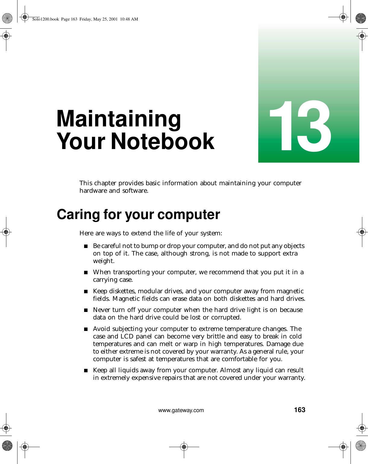 16313www.gateway.comMaintaining Your NotebookThis chapter provides basic information about maintaining your computer hardware and software.Caring for your computerHere are ways to extend the life of your system:■Be careful not to bump or drop your computer, and do not put any objects on top of it. The case, although strong, is not made to support extra weight.■When transporting your computer, we recommend that you put it in a carrying case.■Keep diskettes, modular drives, and your computer away from magnetic fields. Magnetic fields can erase data on both diskettes and hard drives.■Never turn off your computer when the hard drive light is on because data on the hard drive could be lost or corrupted.■Avoid subjecting your computer to extreme temperature changes. The case and LCD panel can become very brittle and easy to break in cold temperatures and can melt or warp in high temperatures. Damage due to either extreme is not covered by your warranty. As a general rule, your computer is safest at temperatures that are comfortable for you.■Keep all liquids away from your computer. Almost any liquid can result in extremely expensive repairs that are not covered under your warranty.Solo1200.book Page 163 Friday, May 25, 2001 10:48 AM
