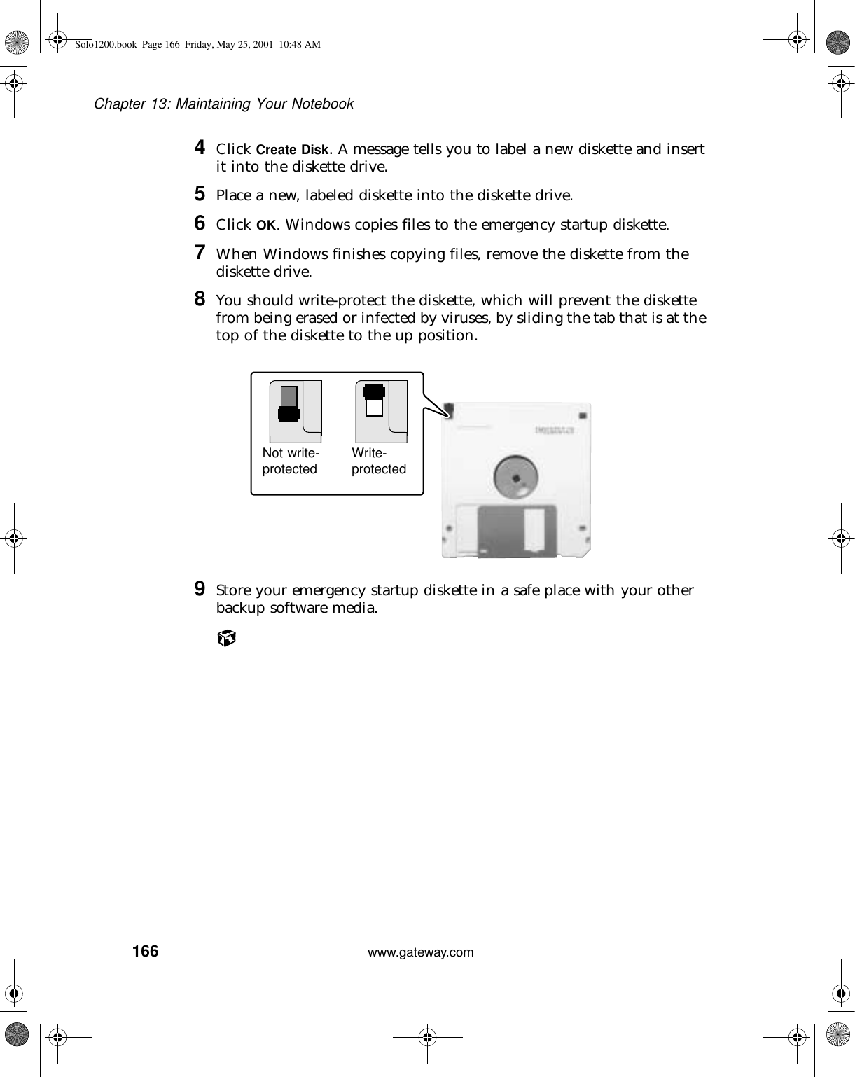 166Chapter 13: Maintaining Your Notebookwww.gateway.com4Click Create Disk. A message tells you to label a new diskette and insert it into the diskette drive.5Place a new, labeled diskette into the diskette drive.6Click OK. Windows copies files to the emergency startup diskette.7When Windows finishes copying files, remove the diskette from the diskette drive.8You should write-protect the diskette, which will prevent the diskette from being erased or infected by viruses, by sliding the tab that is at the top of the diskette to the up position.9Store your emergency startup diskette in a safe place with your other backup software media.Not write-protected Write-protectedSolo1200.book Page 166 Friday, May 25, 2001 10:48 AM