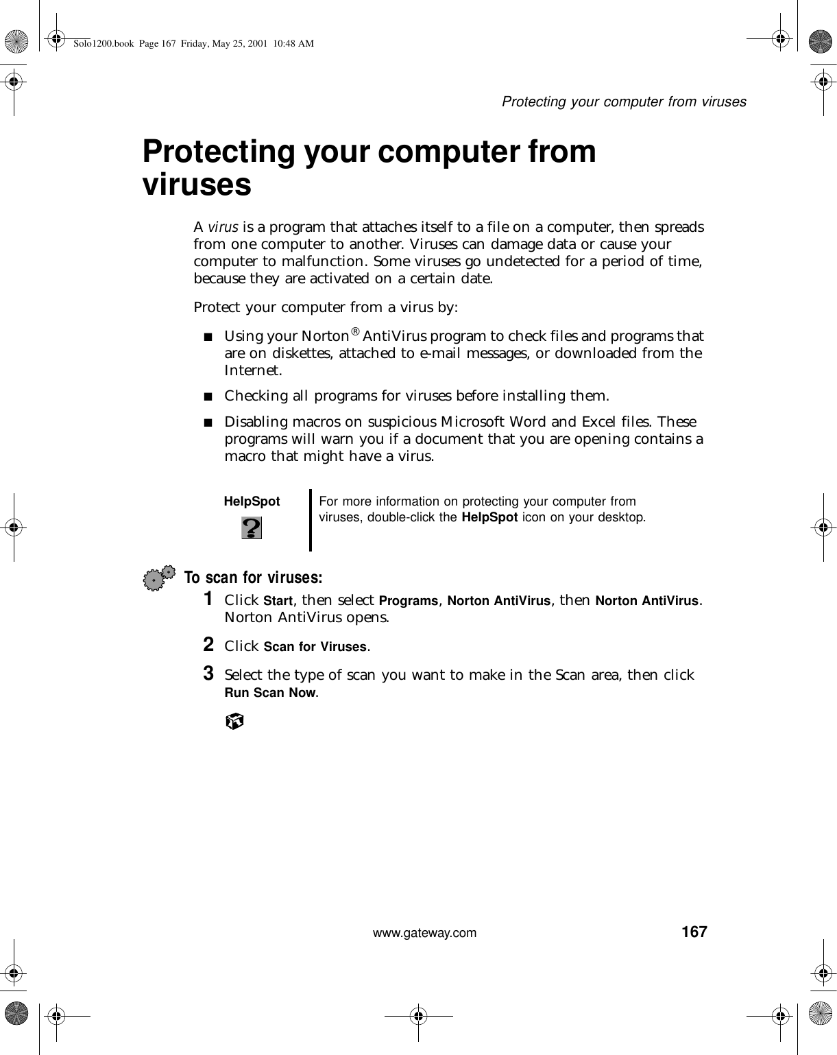 167Protecting your computer from viruseswww.gateway.comProtecting your computer from virusesA virus is a program that attaches itself to a file on a computer, then spreads from one computer to another. Viruses can damage data or cause your computer to malfunction. Some viruses go undetected for a period of time, because they are activated on a certain date.Protect your computer from a virus by:■Using your Norton® AntiVirus program to check files and programs that are on diskettes, attached to e-mail messages, or downloaded from the Internet.■Checking all programs for viruses before installing them.■Disabling macros on suspicious Microsoft Word and Excel files. These programs will warn you if a document that you are opening contains a macro that might have a virus.To scan for viruses: 1Click Start, then select Programs, Norton AntiVirus, then Norton AntiVirus. Norton AntiVirus opens.2Click Scan for Viruses.3Select the type of scan you want to make in the Scan area, then click Run Scan Now.HelpSpot For more information on protecting your computer from viruses, double-click the HelpSpot icon on your desktop.Solo1200.book Page 167 Friday, May 25, 2001 10:48 AM