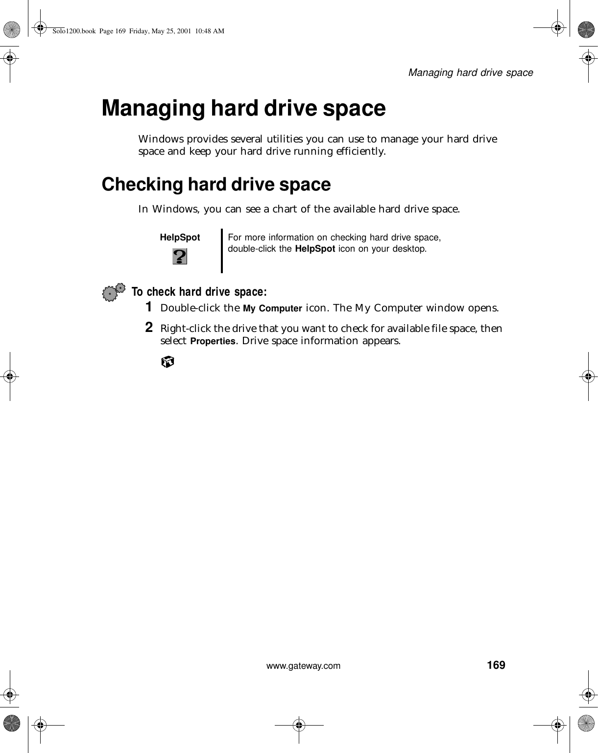 169Managing hard drive spacewww.gateway.comManaging hard drive spaceWindows provides several utilities you can use to manage your hard drive space and keep your hard drive running efficiently.Checking hard drive spaceIn Windows, you can see a chart of the available hard drive space.To check hard drive space:1Double-click the My Computer icon. The My Computer window opens.2Right-click the drive that you want to check for available file space, then select Properties. Drive space information appears.HelpSpot For more information on checking hard drive space, double-click the HelpSpot icon on your desktop.Solo1200.book Page 169 Friday, May 25, 2001 10:48 AM