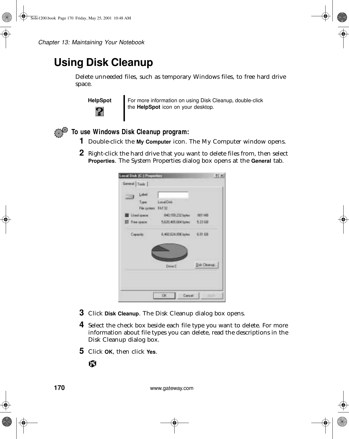 170Chapter 13: Maintaining Your Notebookwww.gateway.comUsing Disk CleanupDelete unneeded files, such as temporary Windows files, to free hard drive space.To use Windows Disk Cleanup program:1Double-click the My Computer icon. The My Computer window opens.2Right-click the hard drive that you want to delete files from, then select Properties. The System Properties dialog box opens at the General tab.3Click Disk Cleanup. The Disk Cleanup dialog box opens.4Select the check box beside each file type you want to delete. For more information about file types you can delete, read the descriptions in the Disk Cleanup dialog box.5Click OK, then click Yes.HelpSpot For more information on using Disk Cleanup, double-click the HelpSpot icon on your desktop.Solo1200.book Page 170 Friday, May 25, 2001 10:48 AM