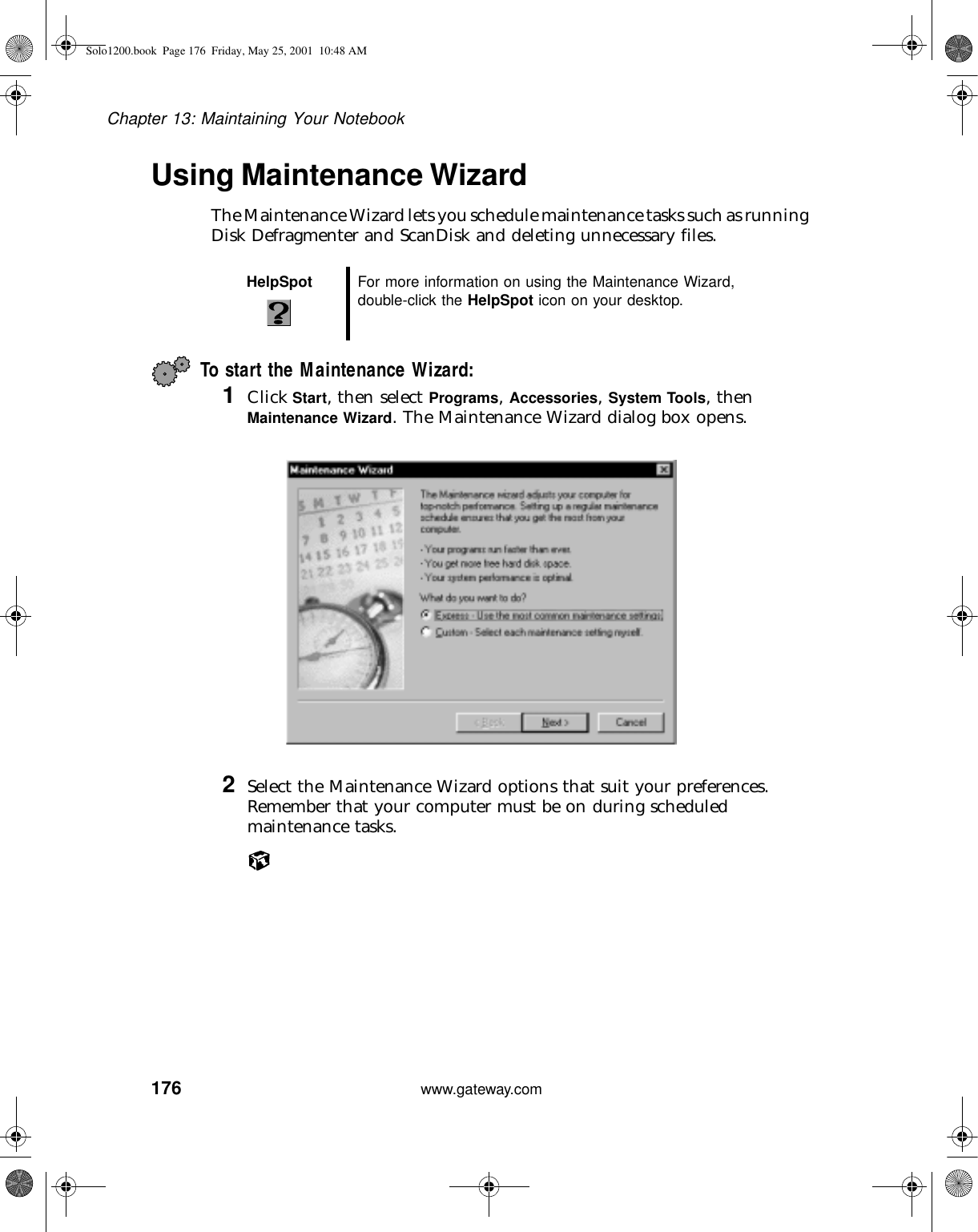 176Chapter 13: Maintaining Your Notebookwww.gateway.comUsing Maintenance WizardThe Maintenance Wizard lets you schedule maintenance tasks such as running Disk Defragmenter and ScanDisk and deleting unnecessary files.To start the Maintenance Wizard:1Click Start, then select Programs, Accessories, System Tools, then Maintenance Wizard. The Maintenance Wizard dialog box opens.2Select the Maintenance Wizard options that suit your preferences. Remember that your computer must be on during scheduled maintenance tasks.HelpSpot For more information on using the Maintenance Wizard, double-click the HelpSpot icon on your desktop.Solo1200.book Page 176 Friday, May 25, 2001 10:48 AM