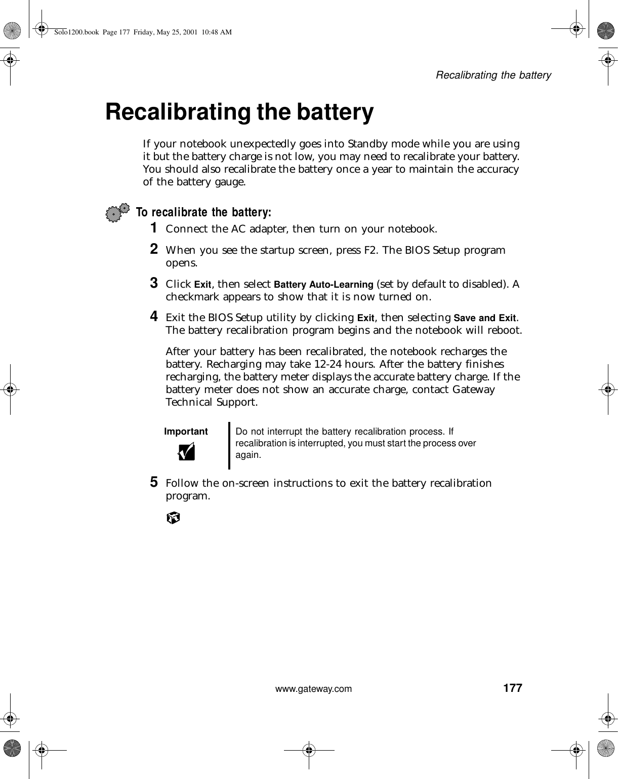 177Recalibrating the batterywww.gateway.comRecalibrating the battery If your notebook unexpectedly goes into Standby mode while you are using it but the battery charge is not low, you may need to recalibrate your battery. You should also recalibrate the battery once a year to maintain the accuracy of the battery gauge.To recalibrate the battery:1Connect the AC adapter, then turn on your notebook.2When you see the startup screen, press F2. The BIOS Setup program opens.3Click Exit, then select Battery Auto-Learning (set by default to disabled). A checkmark appears to show that it is now turned on.4Exit the BIOS Setup utility by clicking Exit, then selecting Save and Exit. The battery recalibration program begins and the notebook will reboot.After your battery has been recalibrated, the notebook recharges the battery. Recharging may take 12-24 hours. After the battery finishes recharging, the battery meter displays the accurate battery charge. If the battery meter does not show an accurate charge, contact Gateway Technical Support.5Follow the on-screen instructions to exit the battery recalibration program.Important Do not interrupt the battery recalibration process. If recalibration is interrupted, you must start the process over again.Solo1200.book Page 177 Friday, May 25, 2001 10:48 AM