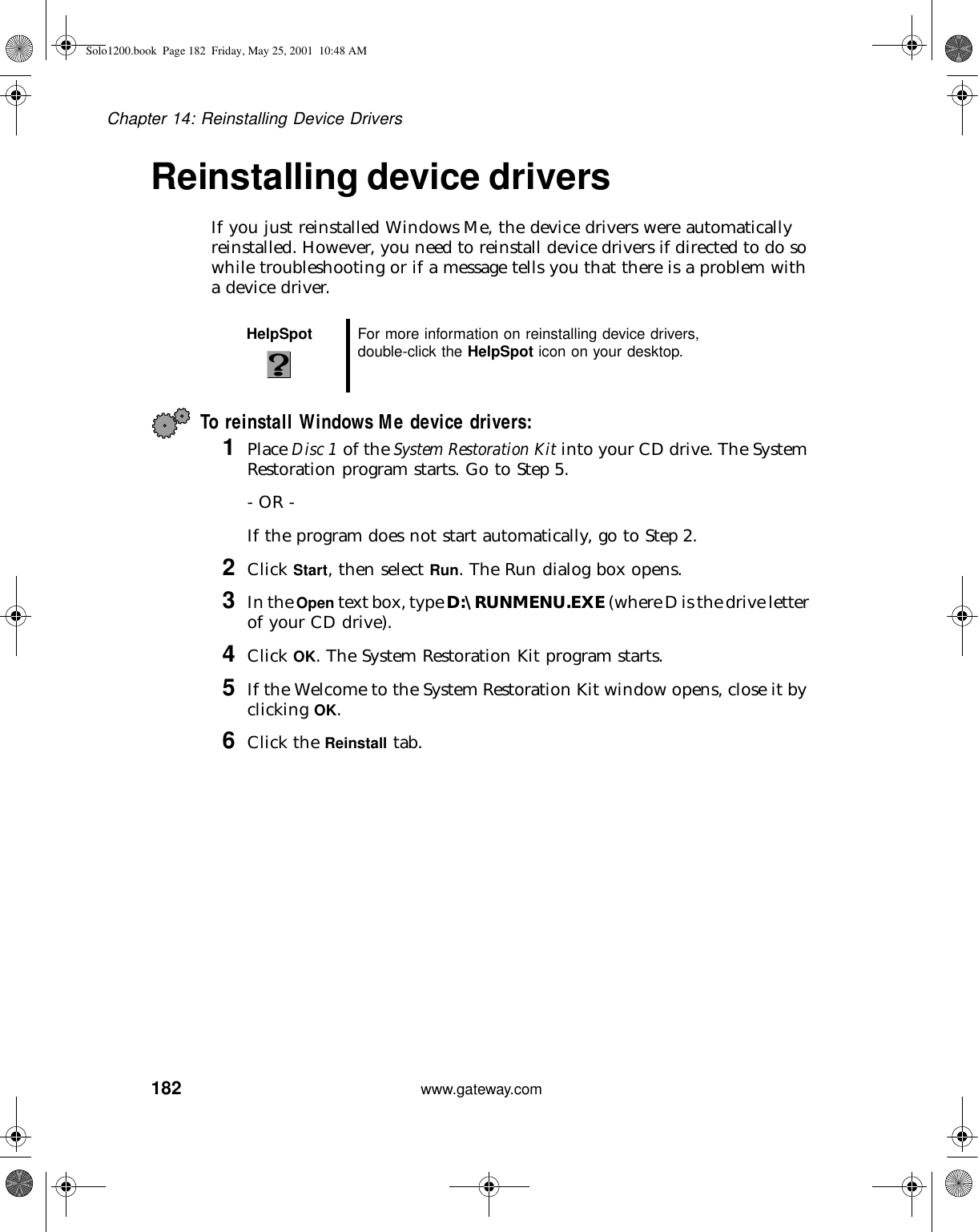 182Chapter 14: Reinstalling Device Driverswww.gateway.comReinstalling device driversIf you just reinstalled Windows Me, the device drivers were automatically reinstalled. However, you need to reinstall device drivers if directed to do so while troubleshooting or if a message tells you that there is a problem with a device driver.To reinstall Windows Me device drivers:1Place Disc 1 of the System Restoration Kit into your CD drive. The System Restoration program starts. Go to Step 5.- OR -If the program does not start automatically, go to Step 2.2Click Start, then select Run. The Run dialog box opens.3In the Open text box, type D:\RUNMENU.EXE (where D is the drive letter of your CD drive).4Click OK. The System Restoration Kit program starts.5If the Welcome to the System Restoration Kit window opens, close it by clicking OK.6Click the Reinstall tab.HelpSpot For more information on reinstalling device drivers, double-click the HelpSpot icon on your desktop.Solo1200.book Page 182 Friday, May 25, 2001 10:48 AM