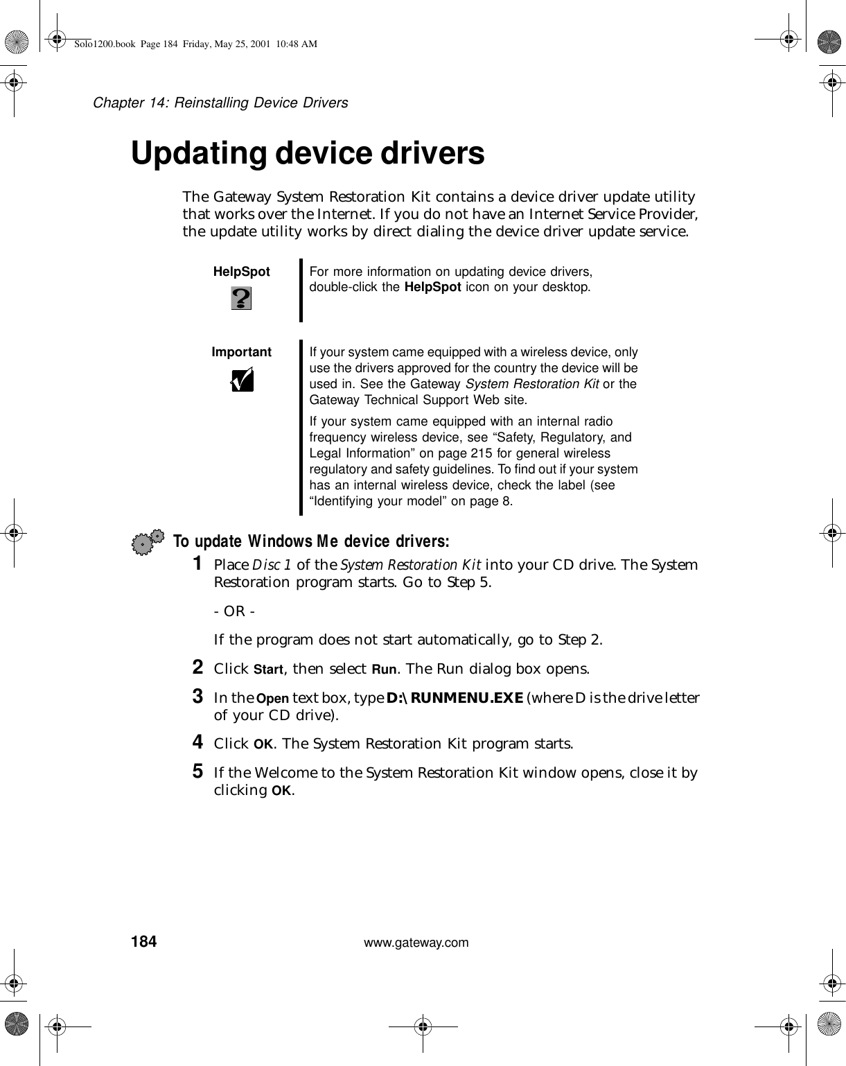 184Chapter 14: Reinstalling Device Driverswww.gateway.comUpdating device driversThe Gateway System Restoration Kit contains a device driver update utility that works over the Internet. If you do not have an Internet Service Provider, the update utility works by direct dialing the device driver update service.To update Windows Me device drivers:1Place Disc 1 of the System Restoration Kit into your CD drive. The System Restoration program starts. Go to Step 5.- OR -If the program does not start automatically, go to Step 2.2Click Start, then select Run. The Run dialog box opens.3In the Open text box, type D:\RUNMENU.EXE (where D is the drive letter of your CD drive).4Click OK. The System Restoration Kit program starts.5If the Welcome to the System Restoration Kit window opens, close it by clicking OK.HelpSpot For more information on updating device drivers, double-click the HelpSpot icon on your desktop.Important If your system came equipped with a wireless device, only use the drivers approved for the country the device will be used in. See the Gateway System Restoration Kit or the Gateway Technical Support Web site.If your system came equipped with an internal radio frequency wireless device, see “Safety, Regulatory, and Legal Information” on page 215 for general wireless regulatory and safety guidelines. To find out if your system has an internal wireless device, check the label (see “Identifying your model” on page 8.Solo1200.book Page 184 Friday, May 25, 2001 10:48 AM