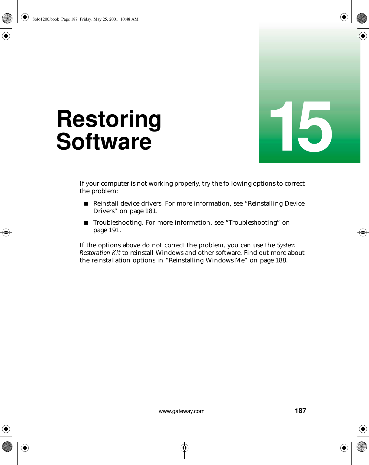 18715www.gateway.comRestoring SoftwareIf your computer is not working properly, try the following options to correct the problem:■Reinstall device drivers. For more information, see “Reinstalling Device Drivers” on page 181.■Troubleshooting. For more information, see “Troubleshooting” on page 191.If the options above do not correct the problem, you can use the System Restoration Kit to reinstall Windows and other software. Find out more about the reinstallation options in “Reinstalling Windows Me” on page 188.Solo1200.book Page 187 Friday, May 25, 2001 10:48 AM