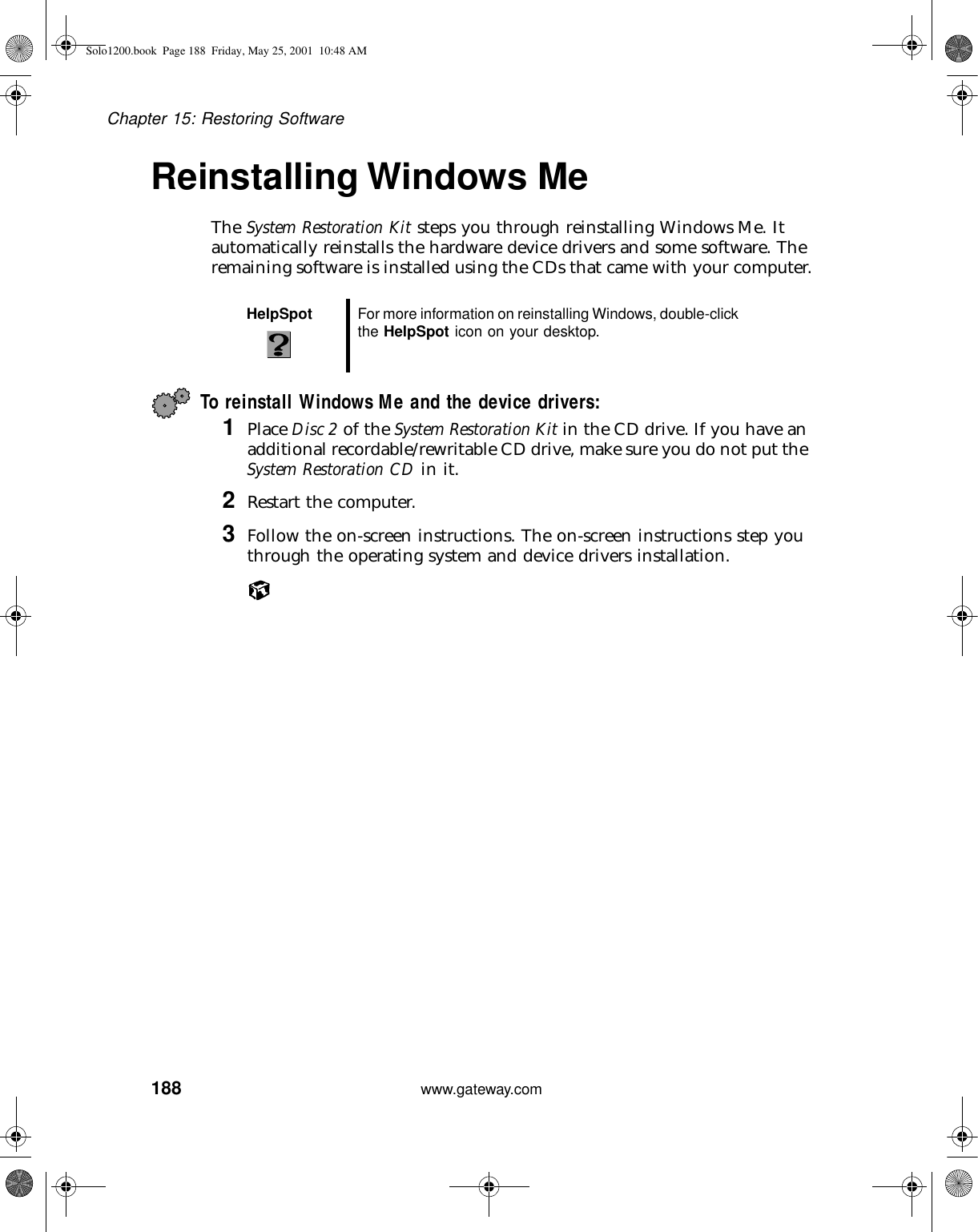 188Chapter 15: Restoring Softwarewww.gateway.comReinstalling Windows MeThe System Restoration Kit steps you through reinstalling Windows Me. It automatically reinstalls the hardware device drivers and some software. The remaining software is installed using the CDs that came with your computer.To reinstall Windows Me and the device drivers:1Place Disc 2 of the System Restoration Kit in the CD drive. If you have an additional recordable/rewritable CD drive, make sure you do not put the System Restoration CD in it.2Restart the computer.3Follow the on-screen instructions. The on-screen instructions step you through the operating system and device drivers installation.HelpSpot For more information on reinstalling Windows, double-click the HelpSpot icon on your desktop.Solo1200.book Page 188 Friday, May 25, 2001 10:48 AM