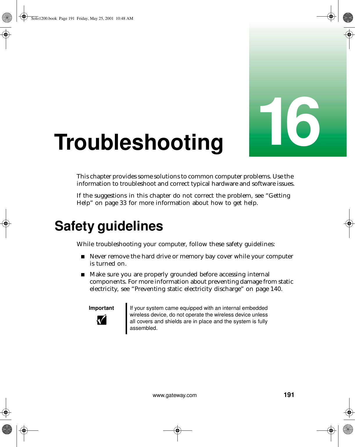 19116www.gateway.comTroubleshootingThis chapter provides some solutions to common computer problems. Use the information to troubleshoot and correct typical hardware and software issues.If the suggestions in this chapter do not correct the problem, see “Getting Help” on page 33 for more information about how to get help.Safety guidelinesWhile troubleshooting your computer, follow these safety guidelines:■Never remove the hard drive or memory bay cover while your computer is turned on.■Make sure you are properly grounded before accessing internal components. For more information about preventing damage from static electricity, see “Preventing static electricity discharge” on page 140.Important If your system came equipped with an internal embedded wireless device, do not operate the wireless device unless all covers and shields are in place and the system is fully assembled.Solo1200.book Page 191 Friday, May 25, 2001 10:48 AM