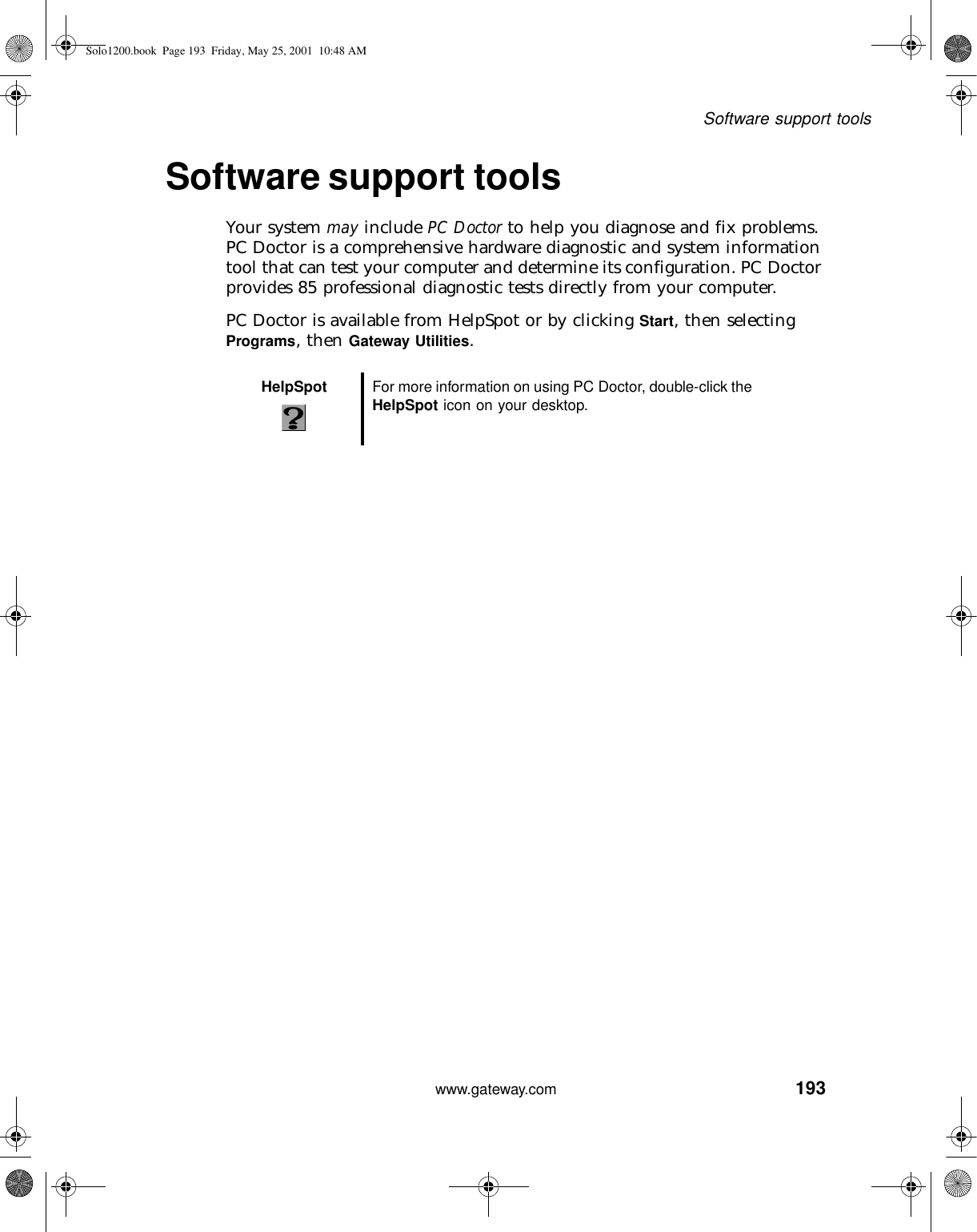 193Software support toolswww.gateway.comSoftware support toolsYour system may include PC Doctor to help you diagnose and fix problems. PC Doctor is a comprehensive hardware diagnostic and system information tool that can test your computer and determine its configuration. PC Doctor provides 85 professional diagnostic tests directly from your computer.PC Doctor is available from HelpSpot or by clicking Start, then selecting Programs, then Gateway Utilities.HelpSpot For more information on using PC Doctor, double-click the HelpSpot icon on your desktop.Solo1200.book Page 193 Friday, May 25, 2001 10:48 AM