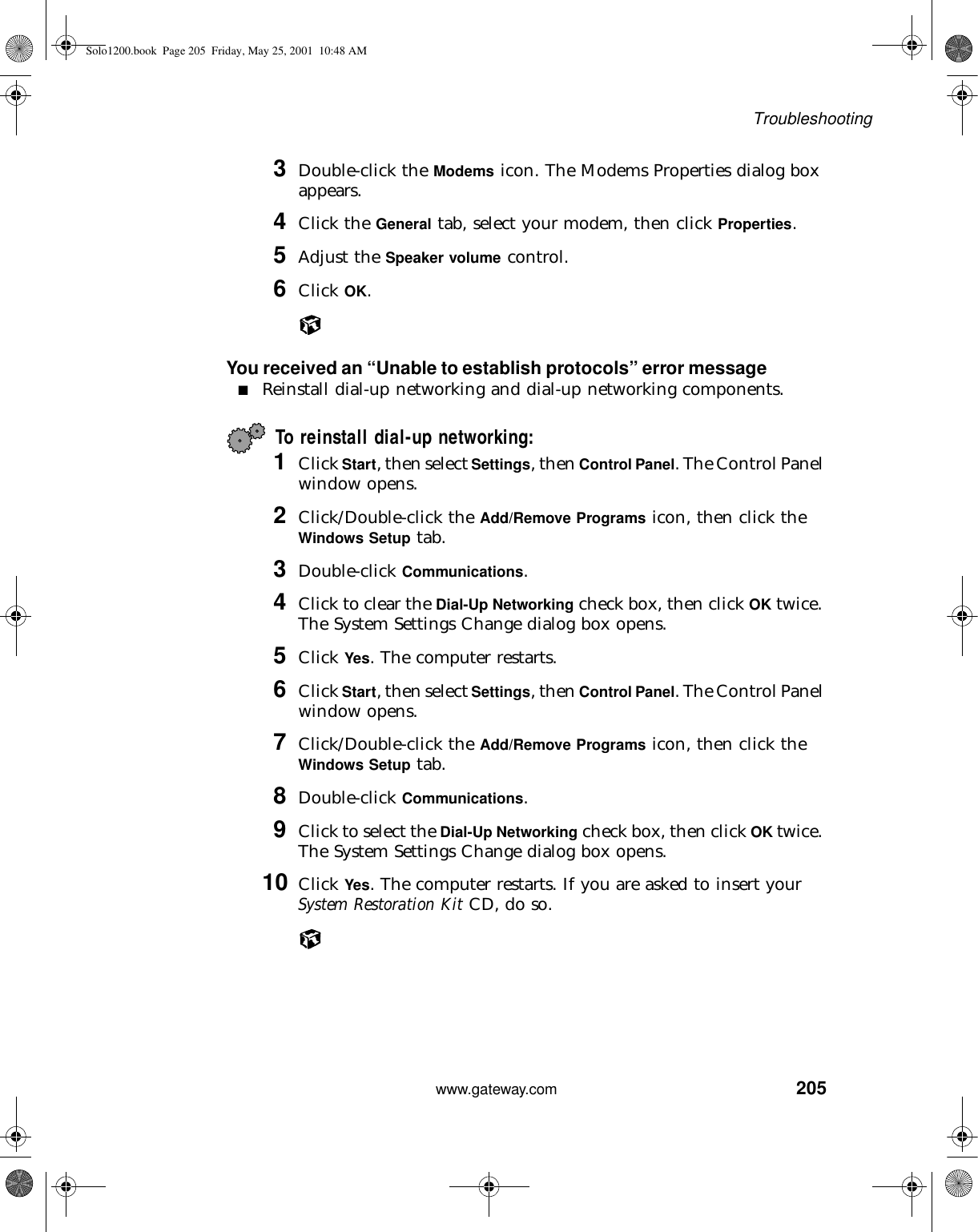 205Troubleshootingwww.gateway.com3Double-click the Modems icon. The Modems Properties dialog box appears.4Click the General tab, select your modem, then click Properties.5Adjust the Speaker volume control.6Click OK.You received an “Unable to establish protocols” error message■Reinstall dial-up networking and dial-up networking components.To reinstall dial-up networking:1Click Start, then select Settings, then Control Panel. The Control Panel window opens.2Click/Double-click the Add/Remove Programs icon, then click the Windows Setup tab.3Double-click Communications.4Click to clear the Dial-Up Networking check box, then click OK twice. The System Settings Change dialog box opens.5Click Yes. The computer restarts.6Click Start, then select Settings, then Control Panel. The Control Panel window opens.7Click/Double-click the Add/Remove Programs icon, then click the Windows Setup tab.8Double-click Communications.9Click to select the Dial-Up Networking check box, then click OK twice. The System Settings Change dialog box opens.10 Click Yes. The computer restarts. If you are asked to insert your System Restoration Kit CD, do so.Solo1200.book Page 205 Friday, May 25, 2001 10:48 AM