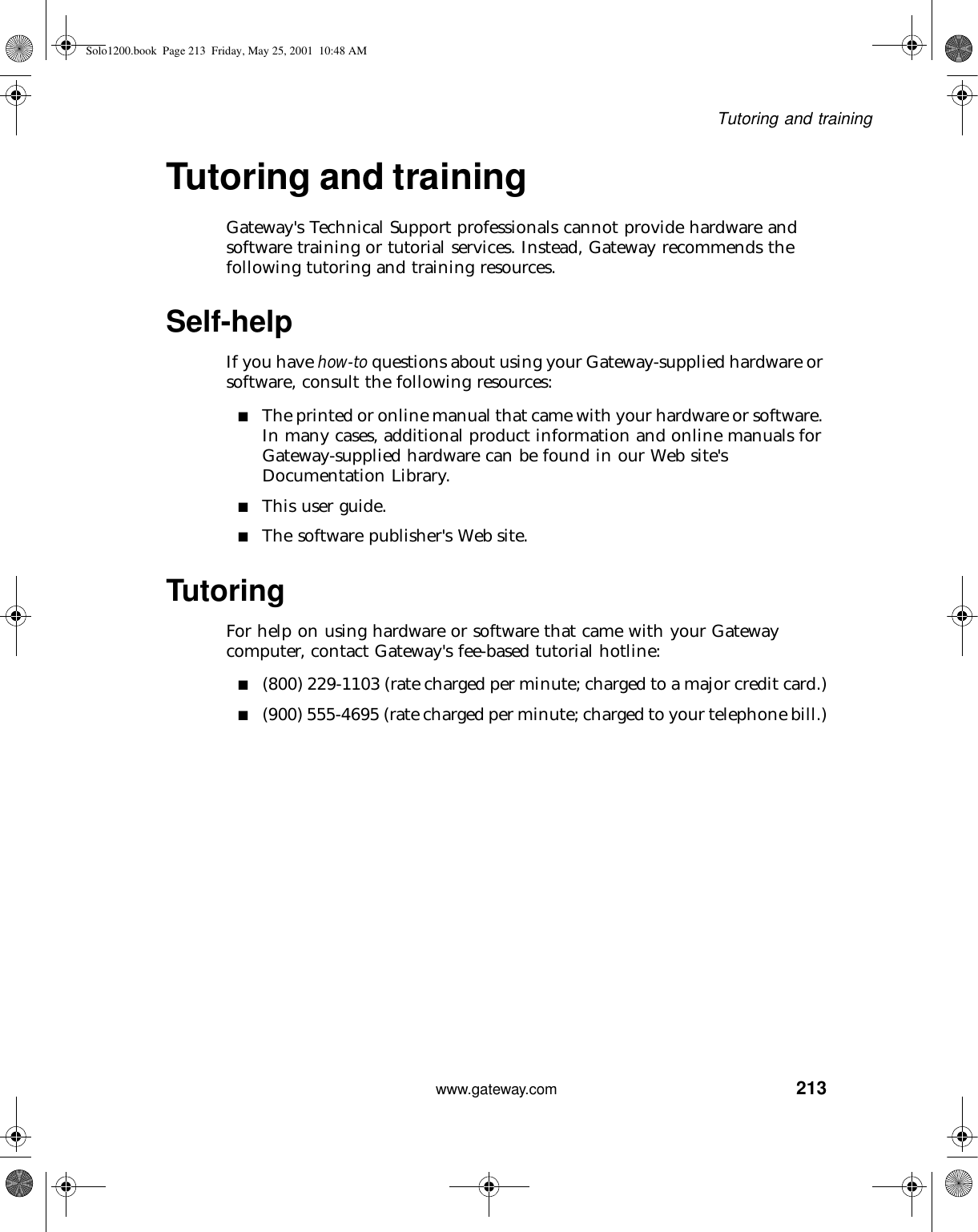 213Tutoring and trainingwww.gateway.comTutoring and trainingGateway&apos;s Technical Support professionals cannot provide hardware and software training or tutorial services. Instead, Gateway recommends the following tutoring and training resources.Self-helpIf you have how-to questions about using your Gateway-supplied hardware or software, consult the following resources:■The printed or online manual that came with your hardware or software. In many cases, additional product information and online manuals for Gateway-supplied hardware can be found in our Web site&apos;s Documentation Library.■This user guide.■The software publisher&apos;s Web site.TutoringFor help on using hardware or software that came with your Gateway computer, contact Gateway&apos;s fee-based tutorial hotline:■(800) 229-1103 (rate charged per minute; charged to a major credit card.)■(900) 555-4695 (rate charged per minute; charged to your telephone bill.)Solo1200.book Page 213 Friday, May 25, 2001 10:48 AM