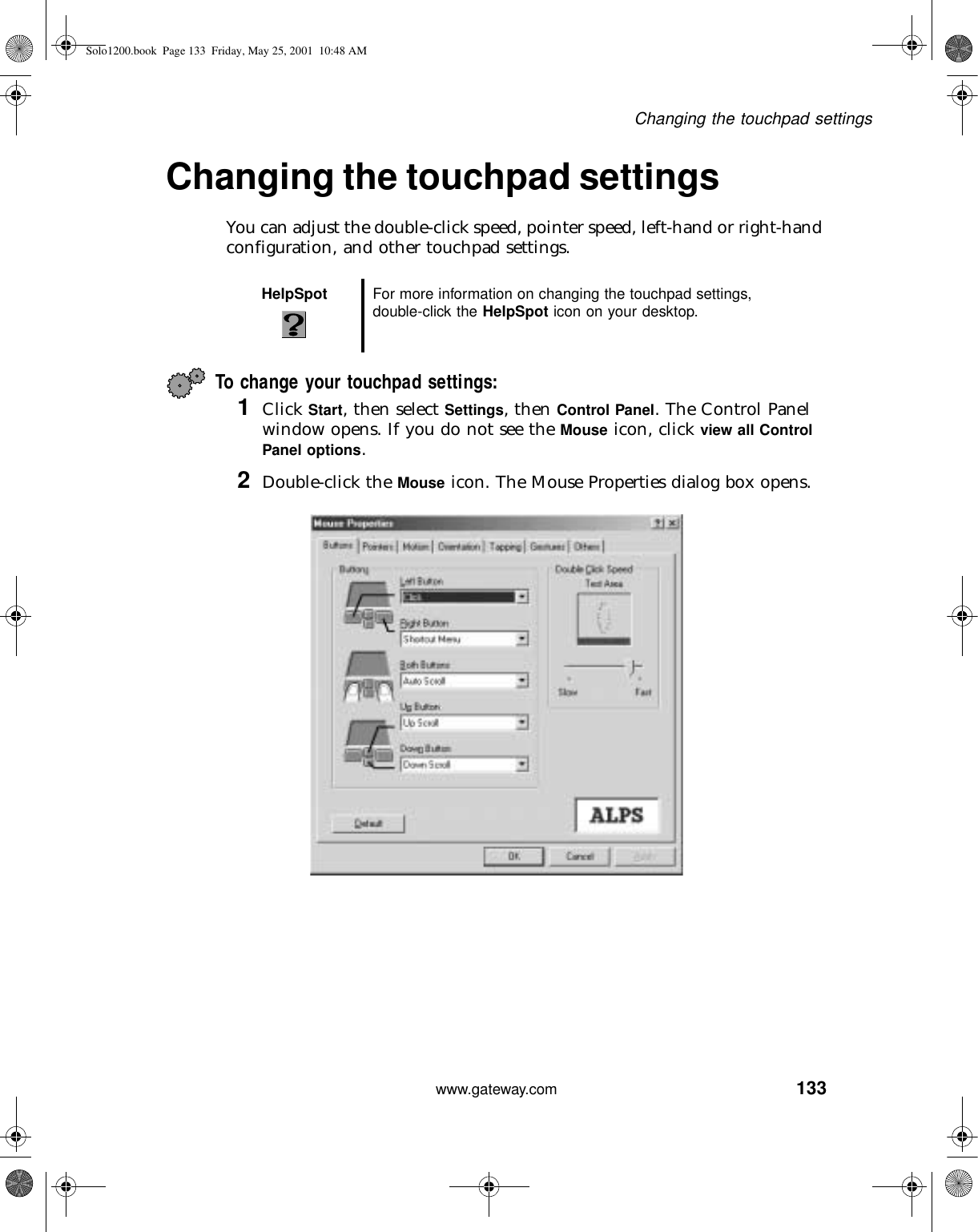 133Changing the touchpad settingswww.gateway.comChanging the touchpad settingsYou can adjust the double-click speed, pointer speed, left-hand or right-hand configuration, and other touchpad settings.To change your touchpad settings:1Click Start, then select Settings, then Control Panel. The Control Panel window opens. If you do not see the Mouse icon, click view all Control Panel options.2Double-click the Mouse icon. The Mouse Properties dialog box opens.HelpSpot For more information on changing the touchpad settings, double-click the HelpSpot icon on your desktop.Solo1200.book Page 133 Friday, May 25, 2001 10:48 AM