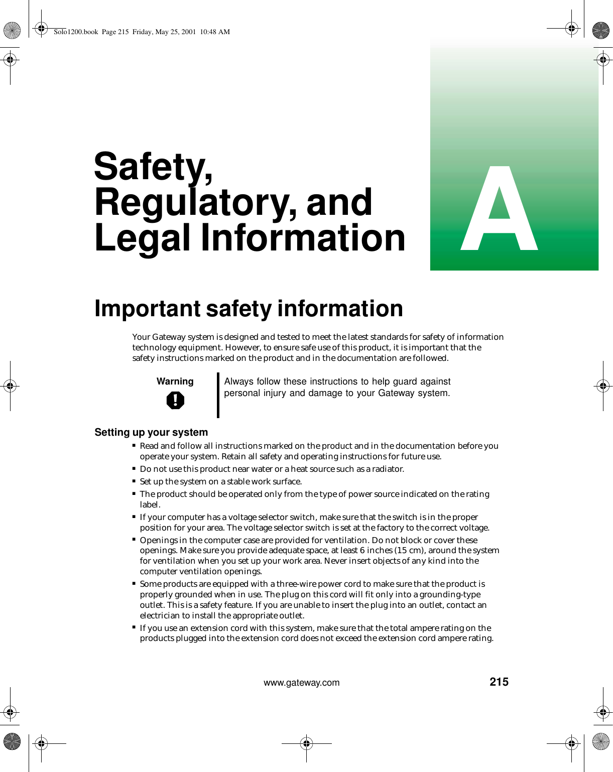 215Awww.gateway.comSafety, Regulatory, and Legal InformationImportant safety informationYour Gateway system is designed and tested to meet the latest standards for safety of information technology equipment. However, to ensure safe use of this product, it is important that the safety instructions marked on the product and in the documentation are followed.Setting up your system■Read and follow all instructions marked on the product and in the documentation before you operate your system. Retain all safety and operating instructions for future use.■Do not use this product near water or a heat source such as a radiator.■Set up the system on a stable work surface.■The product should be operated only from the type of power source indicated on the rating label.■If your computer has a voltage selector switch, make sure that the switch is in the proper position for your area. The voltage selector switch is set at the factory to the correct voltage.■Openings in the computer case are provided for ventilation. Do not block or cover these openings. Make sure you provide adequate space, at least 6 inches (15 cm), around the system for ventilation when you set up your work area. Never insert objects of any kind into the computer ventilation openings.■Some products are equipped with a three-wire power cord to make sure that the product is properly grounded when in use. The plug on this cord will fit only into a grounding-type outlet. This is a safety feature. If you are unable to insert the plug into an outlet, contact an electrician to install the appropriate outlet.■If you use an extension cord with this system, make sure that the total ampere rating on the products plugged into the extension cord does not exceed the extension cord ampere rating.Warning Always follow these instructions to help guard against personal injury and damage to your Gateway system.Solo1200.book Page 215 Friday, May 25, 2001 10:48 AM