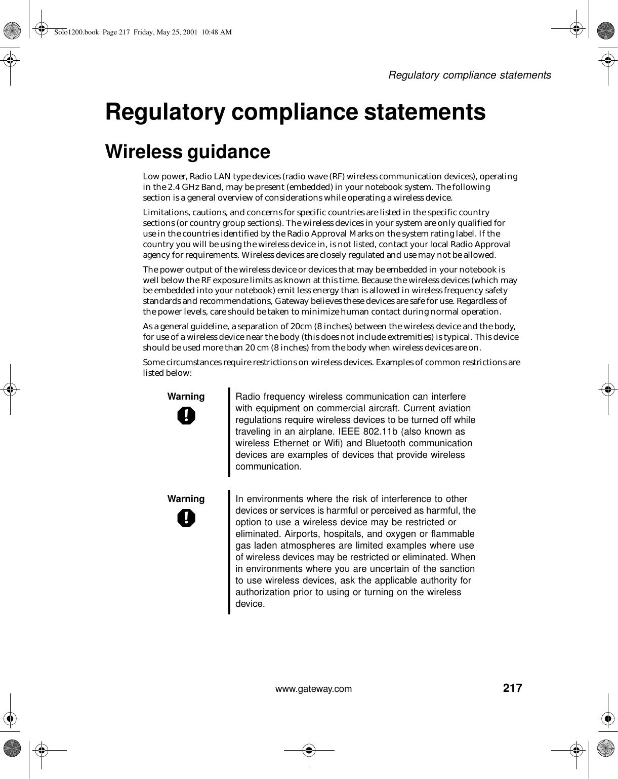 217Regulatory compliance statementswww.gateway.comRegulatory compliance statementsWireless guidanceLow power, Radio LAN type devices (radio wave (RF) wireless communication devices), operating in the 2.4 GHz Band, may be present (embedded) in your notebook system. The following section is a general overview of considerations while operating a wireless device.Limitations, cautions, and concerns for specific countries are listed in the specific country sections (or country group sections). The wireless devices in your system are only qualified for use in the countries identified by the Radio Approval Marks on the system rating label. If the country you will be using the wireless device in, is not listed, contact your local Radio Approval agency for requirements. Wireless devices are closely regulated and use may not be allowed.The power output of the wireless device or devices that may be embedded in your notebook is well below the RF exposure limits as known at this time. Because the wireless devices (which may be embedded into your notebook) emit less energy than is allowed in wireless frequency safety standards and recommendations, Gateway believes these devices are safe for use. Regardless of the power levels, care should be taken to minimize human contact during normal operation.As a general guideline, a separation of 20cm (8 inches) between the wireless device and the body, for use of a wireless device near the body (this does not include extremities) is typical. This device should be used more than 20 cm (8 inches) from the body when wireless devices are on.Some circumstances require restrictions on wireless devices. Examples of common restrictions are listed below:Warning Radio frequency wireless communication can interfere with equipment on commercial aircraft. Current aviation regulations require wireless devices to be turned off while traveling in an airplane. IEEE 802.11b (also known as wireless Ethernet or Wifi) and Bluetooth communication devices are examples of devices that provide wireless communication.Warning In environments where the risk of interference to other devices or services is harmful or perceived as harmful, the option to use a wireless device may be restricted or eliminated. Airports, hospitals, and oxygen or flammable gas laden atmospheres are limited examples where use of wireless devices may be restricted or eliminated. When in environments where you are uncertain of the sanction to use wireless devices, ask the applicable authority for authorization prior to using or turning on the wireless device.Solo1200.book Page 217 Friday, May 25, 2001 10:48 AM