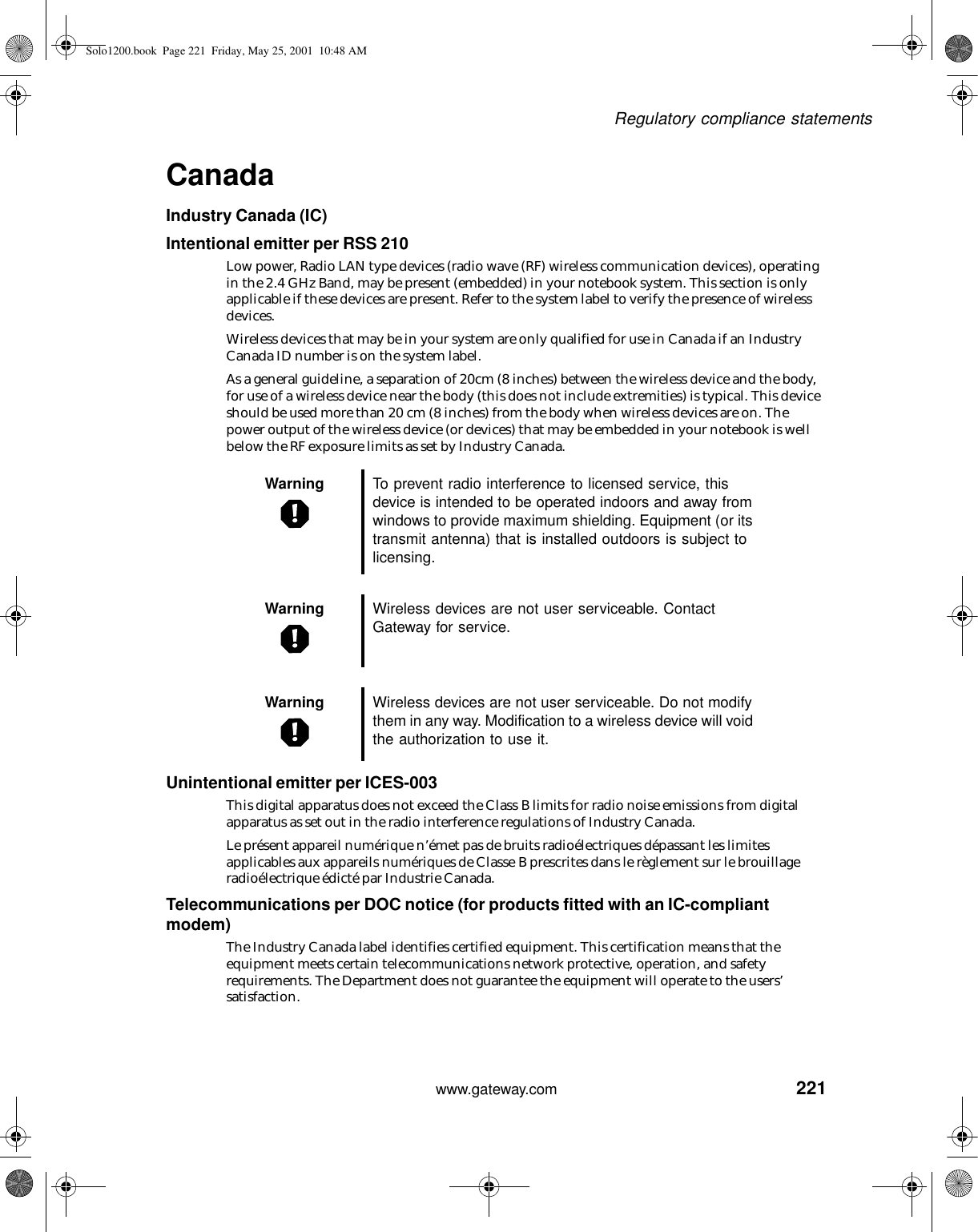221Regulatory compliance statementswww.gateway.comCanadaIndustry Canada (IC)Intentional emitter per RSS 210Low power, Radio LAN type devices (radio wave (RF) wireless communication devices), operating in the 2.4 GHz Band, may be present (embedded) in your notebook system. This section is only applicable if these devices are present. Refer to the system label to verify the presence of wireless devices.Wireless devices that may be in your system are only qualified for use in Canada if an Industry Canada ID number is on the system label.As a general guideline, a separation of 20cm (8 inches) between the wireless device and the body, for use of a wireless device near the body (this does not include extremities) is typical. This device should be used more than 20 cm (8 inches) from the body when wireless devices are on. The power output of the wireless device (or devices) that may be embedded in your notebook is well below the RF exposure limits as set by Industry Canada.Unintentional emitter per ICES-003This digital apparatus does not exceed the Class B limits for radio noise emissions from digital apparatus as set out in the radio interference regulations of Industry Canada.Le présent appareil numérique n’émet pas de bruits radioélectriques dépassant les limites applicables aux appareils numériques de Classe B prescrites dans le règlement sur le brouillage radioélectrique édicté par Industrie Canada.Telecommunications per DOC notice (for products fitted with an IC-compliant modem)The Industry Canada label identifies certified equipment. This certification means that the equipment meets certain telecommunications network protective, operation, and safety requirements. The Department does not guarantee the equipment will operate to the users’ satisfaction.Warning To prevent radio interference to licensed service, this device is intended to be operated indoors and away from windows to provide maximum shielding. Equipment (or its transmit antenna) that is installed outdoors is subject to licensing.Warning Wireless devices are not user serviceable. Contact Gateway for service.Warning Wireless devices are not user serviceable. Do not modify them in any way. Modification to a wireless device will void the authorization to use it.Solo1200.book Page 221 Friday, May 25, 2001 10:48 AM