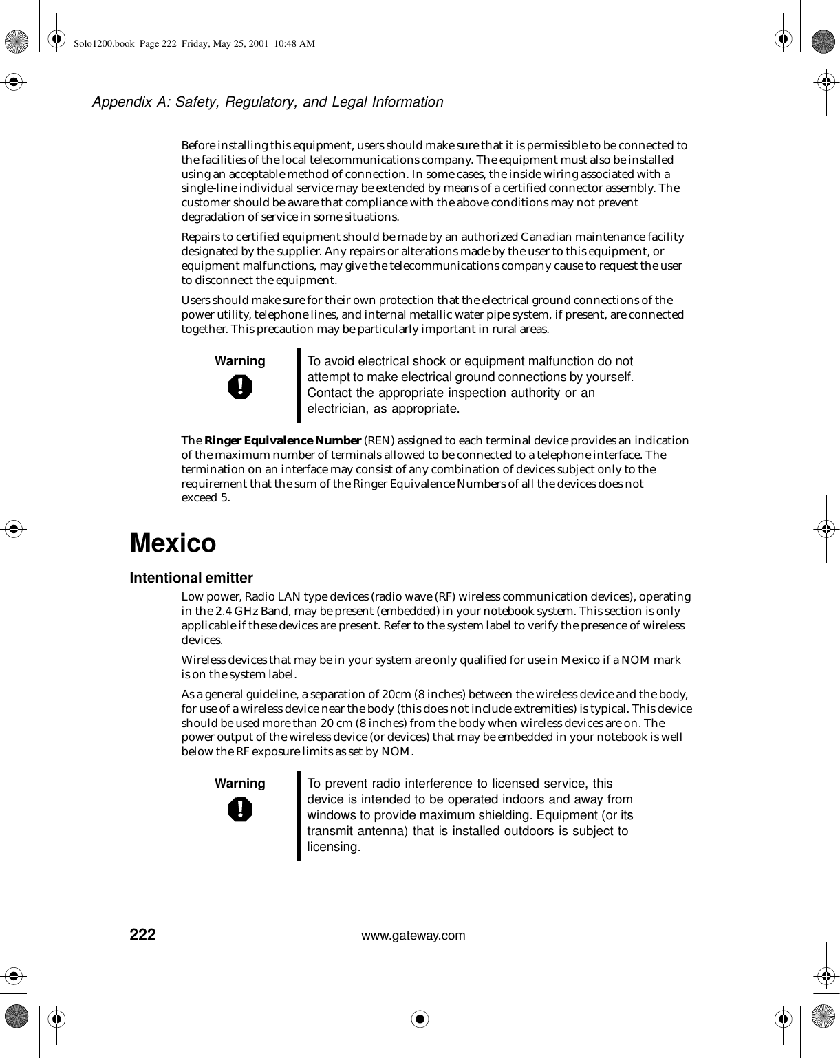 222Appendix A: Safety, Regulatory, and Legal Informationwww.gateway.comBefore installing this equipment, users should make sure that it is permissible to be connected to the facilities of the local telecommunications company. The equipment must also be installed using an acceptable method of connection. In some cases, the inside wiring associated with a single-line individual service may be extended by means of a certified connector assembly. The customer should be aware that compliance with the above conditions may not prevent degradation of service in some situations.Repairs to certified equipment should be made by an authorized Canadian maintenance facility designated by the supplier. Any repairs or alterations made by the user to this equipment, or equipment malfunctions, may give the telecommunications company cause to request the user to disconnect the equipment.Users should make sure for their own protection that the electrical ground connections of the power utility, telephone lines, and internal metallic water pipe system, if present, are connected together. This precaution may be particularly important in rural areas.The Ringer Equivalence Number (REN) assigned to each terminal device provides an indication of the maximum number of terminals allowed to be connected to a telephone interface. The termination on an interface may consist of any combination of devices subject only to the requirement that the sum of the Ringer Equivalence Numbers of all the devices does not exceed 5.MexicoIntentional emitterLow power, Radio LAN type devices (radio wave (RF) wireless communication devices), operating in the 2.4 GHz Band, may be present (embedded) in your notebook system. This section is only applicable if these devices are present. Refer to the system label to verify the presence of wireless devices.Wireless devices that may be in your system are only qualified for use in Mexico if a NOM mark is on the system label.As a general guideline, a separation of 20cm (8 inches) between the wireless device and the body, for use of a wireless device near the body (this does not include extremities) is typical. This device should be used more than 20 cm (8 inches) from the body when wireless devices are on. The power output of the wireless device (or devices) that may be embedded in your notebook is well below the RF exposure limits as set by NOM. Warning To avoid electrical shock or equipment malfunction do not attempt to make electrical ground connections by yourself. Contact the appropriate inspection authority or an electrician, as appropriate.Warning To prevent radio interference to licensed service, this device is intended to be operated indoors and away from windows to provide maximum shielding. Equipment (or its transmit antenna) that is installed outdoors is subject to licensing.Solo1200.book Page 222 Friday, May 25, 2001 10:48 AM
