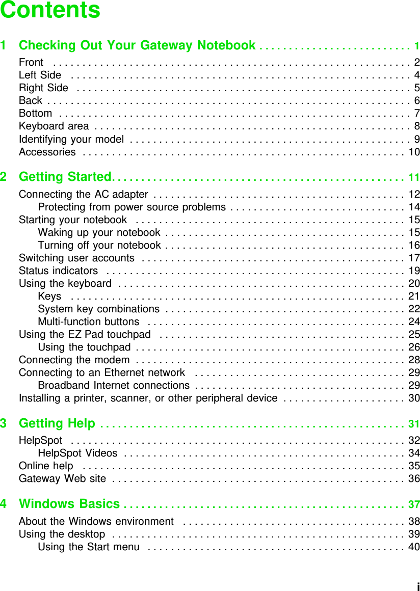           iContents1 Checking Out Your Gateway Notebook . . . . . . . . . . . . . . . . . . . . . . . . . . 1Front   . . . . . . . . . . . . . . . . . . . . . . . . . . . . . . . . . . . . . . . . . . . . . . . . . . . . . . . . . . . . . 2Left Side   . . . . . . . . . . . . . . . . . . . . . . . . . . . . . . . . . . . . . . . . . . . . . . . . . . . . . . . . . . 4Right Side   . . . . . . . . . . . . . . . . . . . . . . . . . . . . . . . . . . . . . . . . . . . . . . . . . . . . . . . . . 5Back  . . . . . . . . . . . . . . . . . . . . . . . . . . . . . . . . . . . . . . . . . . . . . . . . . . . . . . . . . . . . . . 6Bottom  . . . . . . . . . . . . . . . . . . . . . . . . . . . . . . . . . . . . . . . . . . . . . . . . . . . . . . . . . . . . 7Keyboard area  . . . . . . . . . . . . . . . . . . . . . . . . . . . . . . . . . . . . . . . . . . . . . . . . . . . . . . 8Identifying your model  . . . . . . . . . . . . . . . . . . . . . . . . . . . . . . . . . . . . . . . . . . . . . . . . 9Accessories  . . . . . . . . . . . . . . . . . . . . . . . . . . . . . . . . . . . . . . . . . . . . . . . . . . . . . . . 102Getting Started. . . . . . . . . . . . . . . . . . . . . . . . . . . . . . . . . . . . . . . . . . . . . . . . . . 11Connecting the AC adapter  . . . . . . . . . . . . . . . . . . . . . . . . . . . . . . . . . . . . . . . . . . . 12Protecting from power source problems . . . . . . . . . . . . . . . . . . . . . . . . . . . . . . 14Starting your notebook   . . . . . . . . . . . . . . . . . . . . . . . . . . . . . . . . . . . . . . . . . . . . . . 15Waking up your notebook  . . . . . . . . . . . . . . . . . . . . . . . . . . . . . . . . . . . . . . . . . 15Turning off your notebook . . . . . . . . . . . . . . . . . . . . . . . . . . . . . . . . . . . . . . . . . 16Switching user accounts  . . . . . . . . . . . . . . . . . . . . . . . . . . . . . . . . . . . . . . . . . . . . . 17Status indicators   . . . . . . . . . . . . . . . . . . . . . . . . . . . . . . . . . . . . . . . . . . . . . . . . . . . 19Using the keyboard  . . . . . . . . . . . . . . . . . . . . . . . . . . . . . . . . . . . . . . . . . . . . . . . . . 20Keys   . . . . . . . . . . . . . . . . . . . . . . . . . . . . . . . . . . . . . . . . . . . . . . . . . . . . . . . . . 21System key combinations  . . . . . . . . . . . . . . . . . . . . . . . . . . . . . . . . . . . . . . . . . 22Multi-function buttons   . . . . . . . . . . . . . . . . . . . . . . . . . . . . . . . . . . . . . . . . . . . . 24Using the EZ Pad touchpad   . . . . . . . . . . . . . . . . . . . . . . . . . . . . . . . . . . . . . . . . . . 25Using the touchpad  . . . . . . . . . . . . . . . . . . . . . . . . . . . . . . . . . . . . . . . . . . . . . . 26Connecting the modem  . . . . . . . . . . . . . . . . . . . . . . . . . . . . . . . . . . . . . . . . . . . . . . 28Connecting to an Ethernet network   . . . . . . . . . . . . . . . . . . . . . . . . . . . . . . . . . . . . 29Broadband Internet connections  . . . . . . . . . . . . . . . . . . . . . . . . . . . . . . . . . . . . 29Installing a printer, scanner, or other peripheral device  . . . . . . . . . . . . . . . . . . . . . 303Getting Help . . . . . . . . . . . . . . . . . . . . . . . . . . . . . . . . . . . . . . . . . . . . . . . . . . . . 31HelpSpot   . . . . . . . . . . . . . . . . . . . . . . . . . . . . . . . . . . . . . . . . . . . . . . . . . . . . . . . . . 32HelpSpot Videos  . . . . . . . . . . . . . . . . . . . . . . . . . . . . . . . . . . . . . . . . . . . . . . . . 34Online help   . . . . . . . . . . . . . . . . . . . . . . . . . . . . . . . . . . . . . . . . . . . . . . . . . . . . . . . 35Gateway Web site  . . . . . . . . . . . . . . . . . . . . . . . . . . . . . . . . . . . . . . . . . . . . . . . . . . 364 Windows Basics . . . . . . . . . . . . . . . . . . . . . . . . . . . . . . . . . . . . . . . . . . . . . . . . 37About the Windows environment   . . . . . . . . . . . . . . . . . . . . . . . . . . . . . . . . . . . . . . 38Using the desktop  . . . . . . . . . . . . . . . . . . . . . . . . . . . . . . . . . . . . . . . . . . . . . . . . . . 39Using the Start menu   . . . . . . . . . . . . . . . . . . . . . . . . . . . . . . . . . . . . . . . . . . . . 40