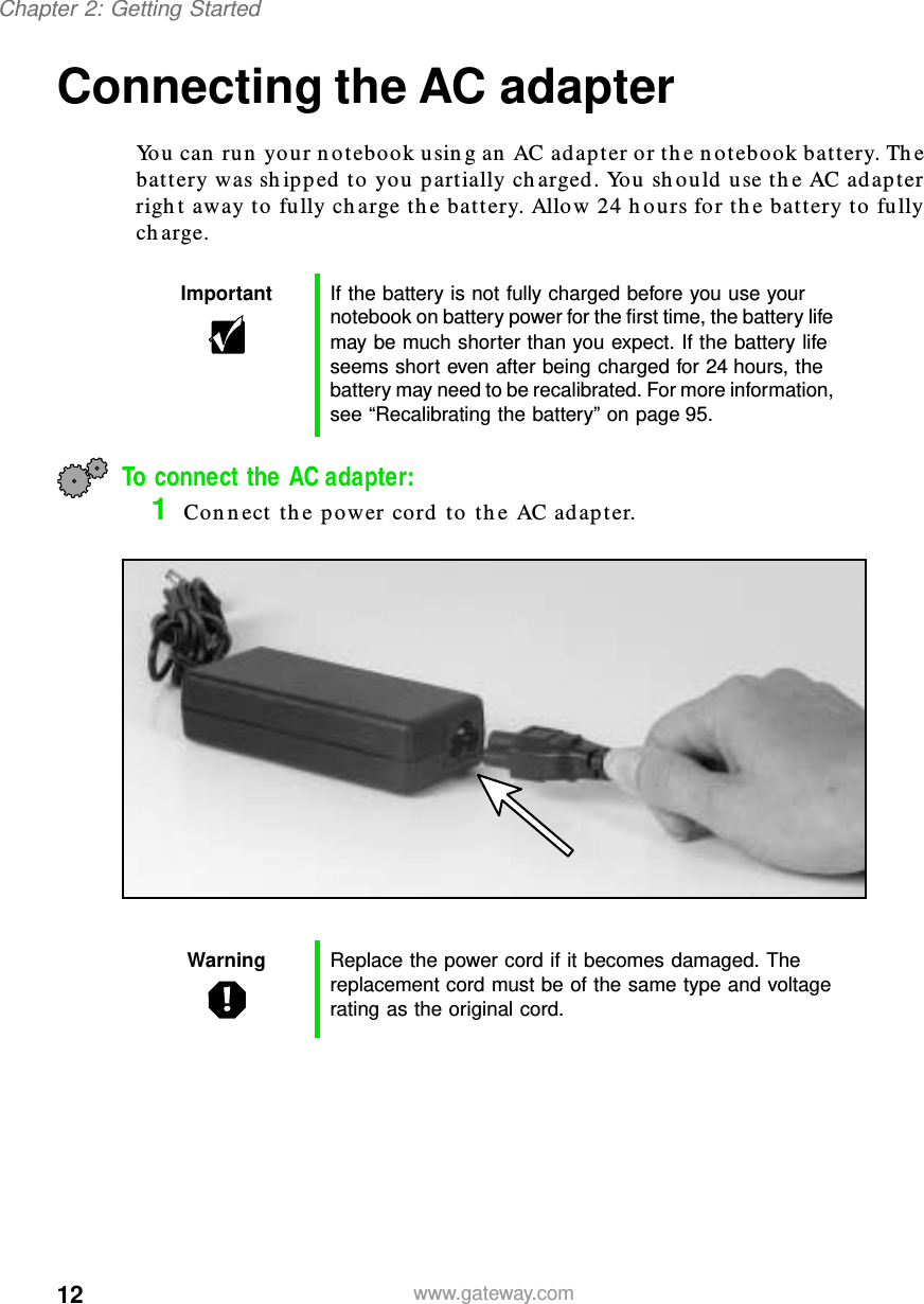 12Chapter 2: Getting Startedwww.gateway.comConnecting the AC adapterYou can run your notebook using an AC adapter or the notebook battery. The battery was shipped to you partially charged. You should use the AC adapter right away to fully charge the battery. Allow 24 hours for the battery to fully charge.To connect the AC adapter:1Connect the power cord to the AC adapter.Important If the battery is not fully charged before you use your notebook on battery power for the first time, the battery life may be much shorter than you expect. If the battery life seems short even after being charged for 24 hours, the battery may need to be recalibrated. For more information, see “Recalibrating the battery” on page 95.Warning Replace the power cord if it becomes damaged. The replacement cord must be of the same type and voltage rating as the original cord.