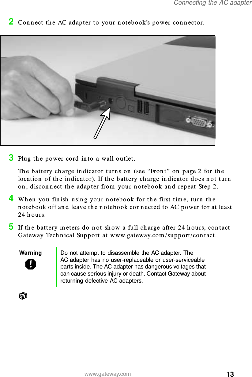 13Connecting the AC adapterwww.gateway.com2Connect the AC adapter to your notebook’s power connector.3Plug the power cord into a wall outlet.The battery charge indicator turns on (see “Front” on page 2 for the location of the indicator). If the battery charge indicator does not turn on, disconnect the adapter from your notebook and repeat Step 2.4When you finish using your notebook for the first time, turn the notebook off and leave the notebook connected to AC power for at least 24 hours.5If the battery meters do not show a full charge after 24 hours, contact Gateway Technical Support at www.gateway.com/support/contact.Warning Do not attempt to disassemble the AC adapter. The AC adapter has no user-replaceable or user-serviceable parts inside. The AC adapter has dangerous voltages that can cause serious injury or death. Contact Gateway about returning defective AC adapters.