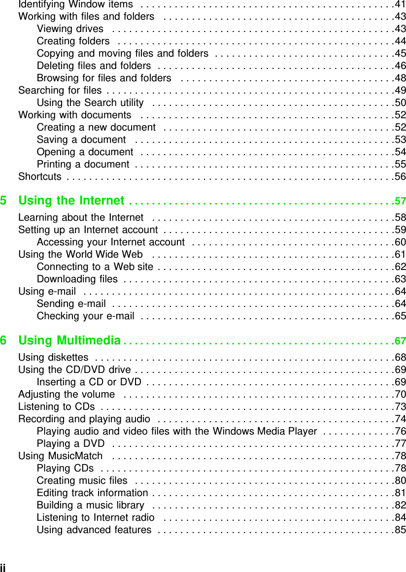 ii          Identifying Window items   . . . . . . . . . . . . . . . . . . . . . . . . . . . . . . . . . . . . . . . . . . . . .41Working with files and folders   . . . . . . . . . . . . . . . . . . . . . . . . . . . . . . . . . . . . . . . . .43Viewing drives   . . . . . . . . . . . . . . . . . . . . . . . . . . . . . . . . . . . . . . . . . . . . . . . . . .43Creating folders   . . . . . . . . . . . . . . . . . . . . . . . . . . . . . . . . . . . . . . . . . . . . . . . . .44Copying and moving files and folders  . . . . . . . . . . . . . . . . . . . . . . . . . . . . . . . .45Deleting files and folders  . . . . . . . . . . . . . . . . . . . . . . . . . . . . . . . . . . . . . . . . . .46Browsing for files and folders   . . . . . . . . . . . . . . . . . . . . . . . . . . . . . . . . . . . . . .48Searching for files  . . . . . . . . . . . . . . . . . . . . . . . . . . . . . . . . . . . . . . . . . . . . . . . . . . .49Using the Search utility   . . . . . . . . . . . . . . . . . . . . . . . . . . . . . . . . . . . . . . . . . . .50Working with documents   . . . . . . . . . . . . . . . . . . . . . . . . . . . . . . . . . . . . . . . . . . . . .52Creating a new document   . . . . . . . . . . . . . . . . . . . . . . . . . . . . . . . . . . . . . . . . .52Saving a document   . . . . . . . . . . . . . . . . . . . . . . . . . . . . . . . . . . . . . . . . . . . . . .53Opening a document  . . . . . . . . . . . . . . . . . . . . . . . . . . . . . . . . . . . . . . . . . . . . .54Printing a document  . . . . . . . . . . . . . . . . . . . . . . . . . . . . . . . . . . . . . . . . . . . . . .55Shortcuts  . . . . . . . . . . . . . . . . . . . . . . . . . . . . . . . . . . . . . . . . . . . . . . . . . . . . . . . . . .565 Using the Internet . . . . . . . . . . . . . . . . . . . . . . . . . . . . . . . . . . . . . . . . . . . . . . .57Learning about the Internet   . . . . . . . . . . . . . . . . . . . . . . . . . . . . . . . . . . . . . . . . . . .58Setting up an Internet account  . . . . . . . . . . . . . . . . . . . . . . . . . . . . . . . . . . . . . . . . .59Accessing your Internet account  . . . . . . . . . . . . . . . . . . . . . . . . . . . . . . . . . . . .60Using the World Wide Web   . . . . . . . . . . . . . . . . . . . . . . . . . . . . . . . . . . . . . . . . . . .61Connecting to a Web site . . . . . . . . . . . . . . . . . . . . . . . . . . . . . . . . . . . . . . . . . .62Downloading files  . . . . . . . . . . . . . . . . . . . . . . . . . . . . . . . . . . . . . . . . . . . . . . . .63Using e-mail   . . . . . . . . . . . . . . . . . . . . . . . . . . . . . . . . . . . . . . . . . . . . . . . . . . . . . . .64Sending e-mail  . . . . . . . . . . . . . . . . . . . . . . . . . . . . . . . . . . . . . . . . . . . . . . . . . .64Checking your e-mail  . . . . . . . . . . . . . . . . . . . . . . . . . . . . . . . . . . . . . . . . . . . . .656 Using Multimedia . . . . . . . . . . . . . . . . . . . . . . . . . . . . . . . . . . . . . . . . . . . . . . . .67Using diskettes  . . . . . . . . . . . . . . . . . . . . . . . . . . . . . . . . . . . . . . . . . . . . . . . . . . . . .68Using the CD/DVD drive . . . . . . . . . . . . . . . . . . . . . . . . . . . . . . . . . . . . . . . . . . . . . .69Inserting a CD or DVD  . . . . . . . . . . . . . . . . . . . . . . . . . . . . . . . . . . . . . . . . . . . .69Adjusting the volume   . . . . . . . . . . . . . . . . . . . . . . . . . . . . . . . . . . . . . . . . . . . . . . . .70Listening to CDs  . . . . . . . . . . . . . . . . . . . . . . . . . . . . . . . . . . . . . . . . . . . . . . . . . . . .73Recording and playing audio   . . . . . . . . . . . . . . . . . . . . . . . . . . . . . . . . . . . . . . . . . .74Playing audio and video files with the Windows Media Player  . . . . . . . . . . . . .76Playing a DVD   . . . . . . . . . . . . . . . . . . . . . . . . . . . . . . . . . . . . . . . . . . . . . . . . . .77Using MusicMatch   . . . . . . . . . . . . . . . . . . . . . . . . . . . . . . . . . . . . . . . . . . . . . . . . . .78Playing CDs  . . . . . . . . . . . . . . . . . . . . . . . . . . . . . . . . . . . . . . . . . . . . . . . . . . . .78Creating music files  . . . . . . . . . . . . . . . . . . . . . . . . . . . . . . . . . . . . . . . . . . . . . .80Editing track information . . . . . . . . . . . . . . . . . . . . . . . . . . . . . . . . . . . . . . . . . . .81Building a music library   . . . . . . . . . . . . . . . . . . . . . . . . . . . . . . . . . . . . . . . . . . .82Listening to Internet radio   . . . . . . . . . . . . . . . . . . . . . . . . . . . . . . . . . . . . . . . . .84Using advanced features  . . . . . . . . . . . . . . . . . . . . . . . . . . . . . . . . . . . . . . . . . .85