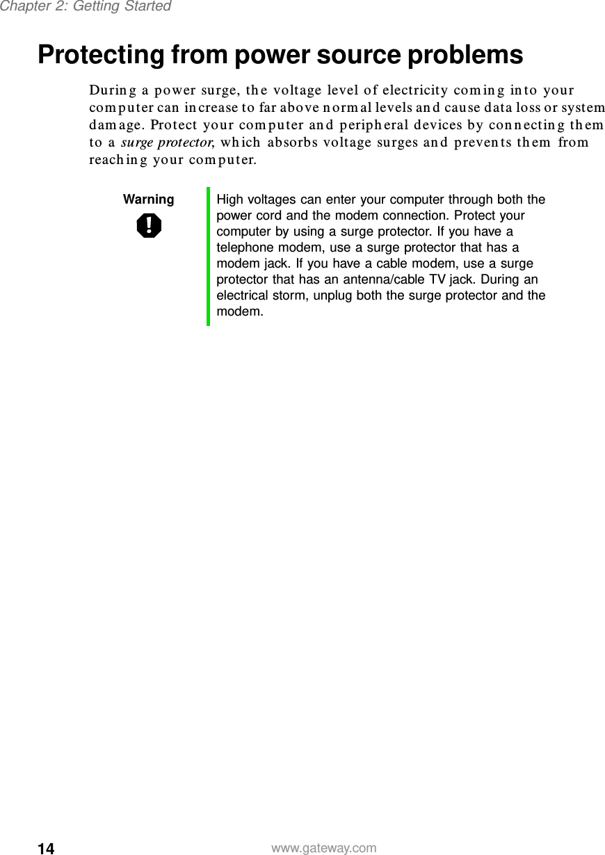 14Chapter 2: Getting Startedwww.gateway.comProtecting from power source problemsDuring a power surge, the voltage level of electricity coming into your computer can increase to far above normal levels and cause data loss or system damage. Protect your computer and peripheral devices by connecting them to a surge protector, which absorbs voltage surges and prevents them from reaching your computer.Warning High voltages can enter your computer through both the power cord and the modem connection. Protect your computer by using a surge protector. If you have a telephone modem, use a surge protector that has a modem jack. If you have a cable modem, use a surge protector that has an antenna/cable TV jack. During an electrical storm, unplug both the surge protector and the modem.