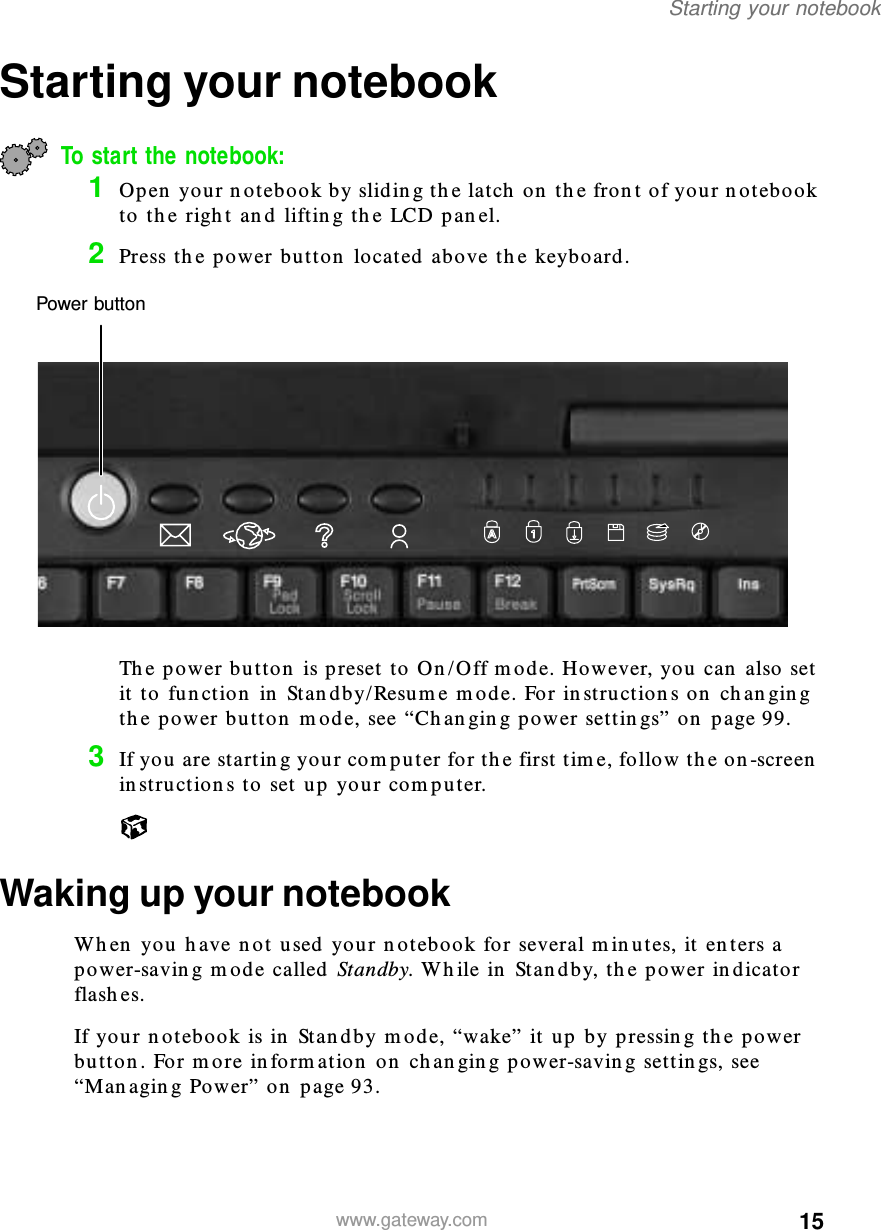 15Starting your notebookwww.gateway.comStarting your notebookTo start the notebook:1Open your notebook by sliding the latch on the front of your notebook to the right and lifting the LCD panel.2Press the power button located above the keyboard.The power button is preset to On/Off mode. However, you can also set it to function in Standby/Resume mode. For instructions on changing the power button mode, see “Changing power settings” on page 99.3If you are starting your computer for the first time, follow the on-screen instructions to set up your computer.Waking up your notebookWhen you have not used your notebook for several minutes, it enters a power-saving mode called Standby. While in Standby, the power indicator flashes.If your notebook is in Standby mode, “wake” it up by pressing the power button. For more information on changing power-saving settings, see “Managing Power” on page 93.Power button