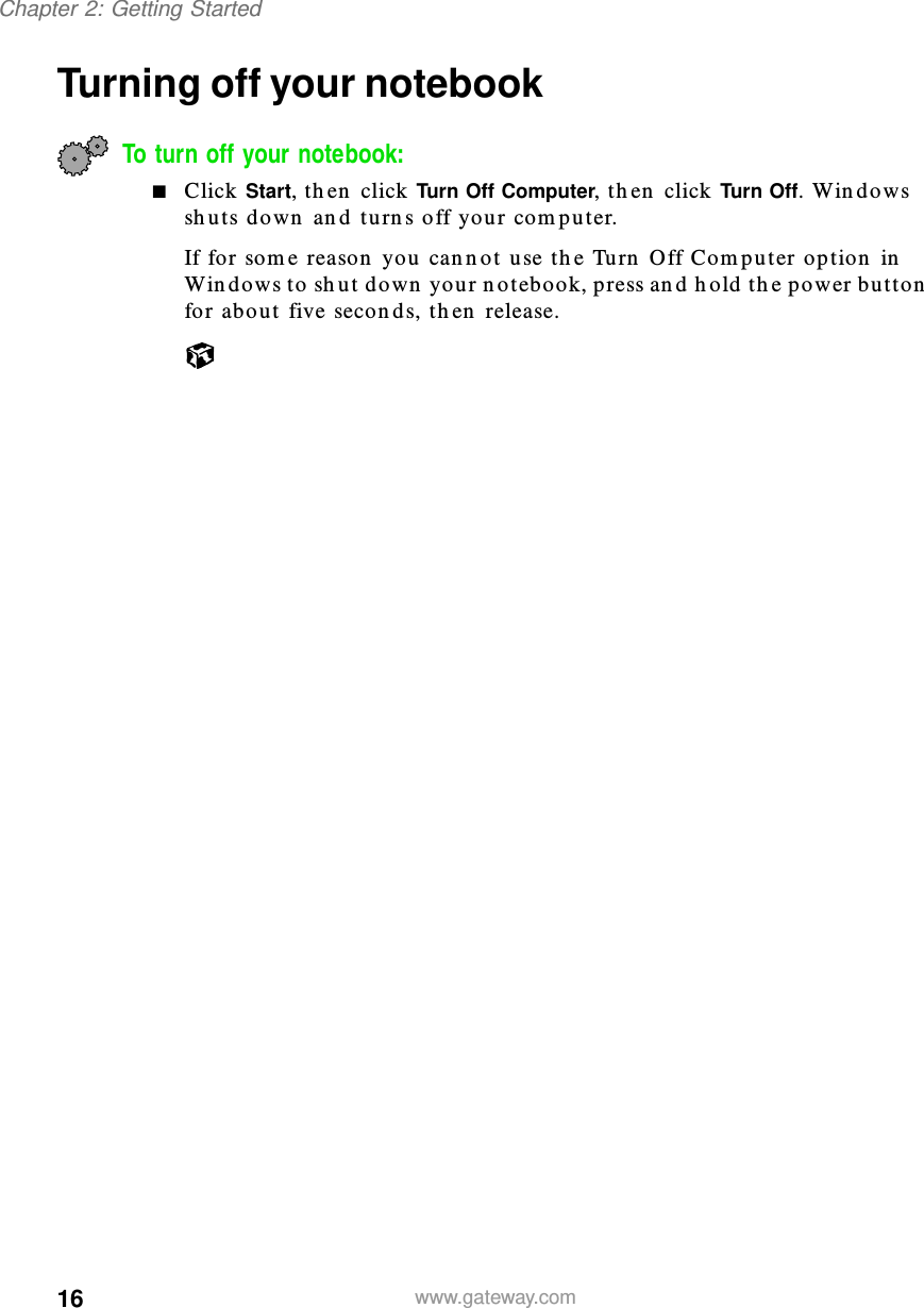 16Chapter 2: Getting Startedwww.gateway.comTurning off your notebookTo turn off your notebook:■Click Start, then click Turn Off Computer, then click Turn Off. Windows shuts down and turns off your computer.If for some reason you cannot use the Turn Off Computer option in Windows to shut down your notebook, press and hold the power button for about five seconds, then release.