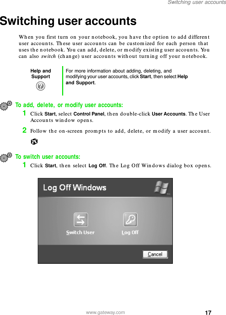 17Switching user accountswww.gateway.comSwitching user accountsWhen you first turn on your notebook, you have the option to add different user accounts. These user accounts can be customized for each person that uses the notebook. You can add, delete, or modify existing user accounts. You can also switch (change) user accounts without turning off your notebook.To add, delete, or modify user accounts:1Click Start, select Control Panel, then double-click User Accounts. The User Accounts window opens.2Follow the on-screen prompts to add, delete, or modify a user account.To switch user accounts:1Click Start, then select Log Off. The Log Off Windows dialog box opens.Help and Support For more information about adding, deleting, and modifying your user accounts, click Start, then select Help and Support.