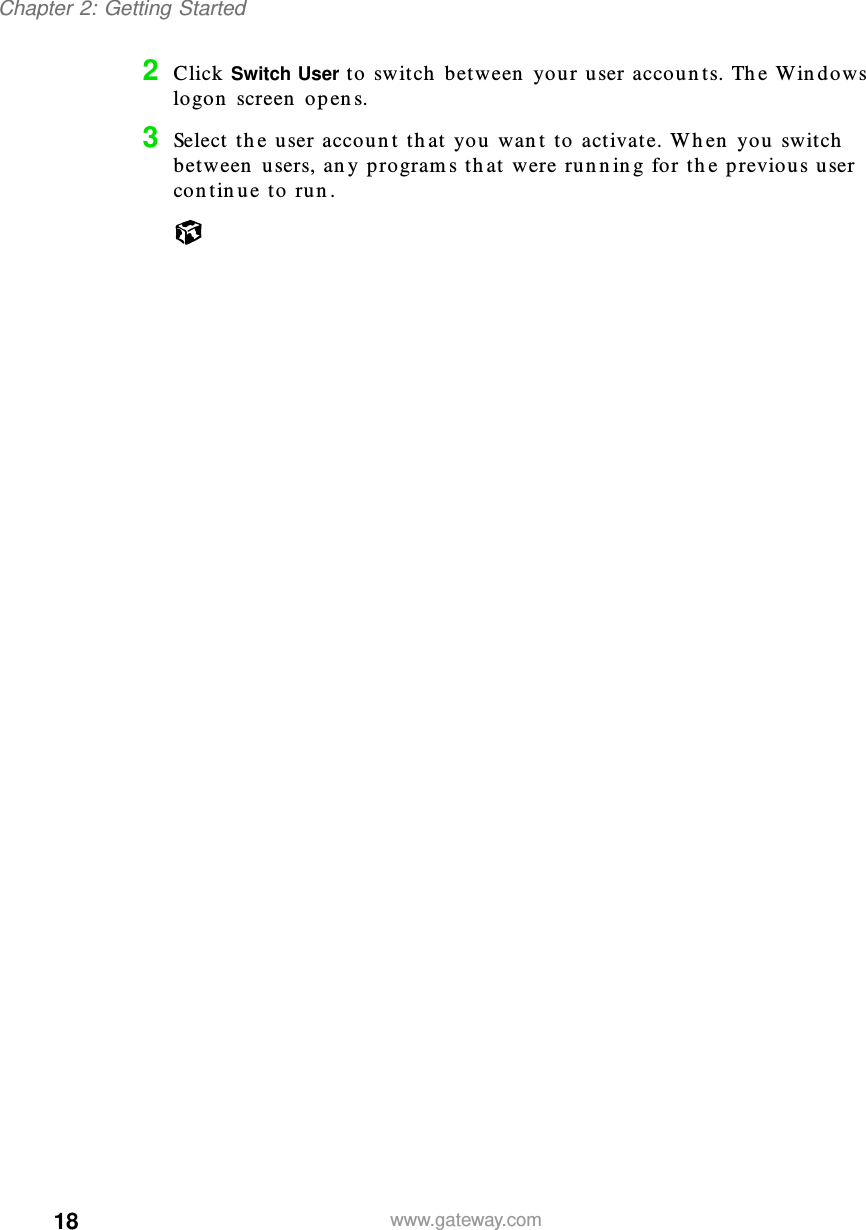 18Chapter 2: Getting Startedwww.gateway.com2Click Switch User to switch between your user accounts. The Windows logon screen opens.3Select the user account that you want to activate. When you switch between users, any programs that were running for the previous user continue to run.