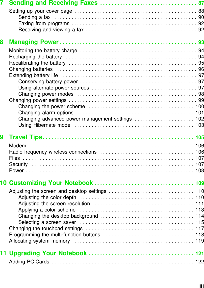           iii7 Sending and Receiving Faxes  . . . . . . . . . . . . . . . . . . . . . . . . . . . . . . . . . . 87Setting up your cover page  . . . . . . . . . . . . . . . . . . . . . . . . . . . . . . . . . . . . . . . . . . . 88Sending a fax   . . . . . . . . . . . . . . . . . . . . . . . . . . . . . . . . . . . . . . . . . . . . . . . . . . 90Faxing from programs  . . . . . . . . . . . . . . . . . . . . . . . . . . . . . . . . . . . . . . . . . . . . 92Receiving and viewing a fax  . . . . . . . . . . . . . . . . . . . . . . . . . . . . . . . . . . . . . . . 928 Managing Power . . . . . . . . . . . . . . . . . . . . . . . . . . . . . . . . . . . . . . . . . . . . . . . . 93Monitoring the battery charge  . . . . . . . . . . . . . . . . . . . . . . . . . . . . . . . . . . . . . . . . . 94Recharging the battery   . . . . . . . . . . . . . . . . . . . . . . . . . . . . . . . . . . . . . . . . . . . . . . 94Recalibrating the battery  . . . . . . . . . . . . . . . . . . . . . . . . . . . . . . . . . . . . . . . . . . . . . 95Changing batteries   . . . . . . . . . . . . . . . . . . . . . . . . . . . . . . . . . . . . . . . . . . . . . . . . .  96Extending battery life  . . . . . . . . . . . . . . . . . . . . . . . . . . . . . . . . . . . . . . . . . . . . . . . . 97Conserving battery power  . . . . . . . . . . . . . . . . . . . . . . . . . . . . . . . . . . . . . . . . . 97Using alternate power sources  . . . . . . . . . . . . . . . . . . . . . . . . . . . . . . . . . . . . .  97Changing power modes   . . . . . . . . . . . . . . . . . . . . . . . . . . . . . . . . . . . . . . . . . . 98Changing power settings  . . . . . . . . . . . . . . . . . . . . . . . . . . . . . . . . . . . . . . . . . . . . . 99Changing the power scheme   . . . . . . . . . . . . . . . . . . . . . . . . . . . . . . . . . . . . . 100Changing alarm options   . . . . . . . . . . . . . . . . . . . . . . . . . . . . . . . . . . . . . . . . . 101Changing advanced power management settings  . . . . . . . . . . . . . . . . . . . . . 102Using Hibernate mode   . . . . . . . . . . . . . . . . . . . . . . . . . . . . . . . . . . . . . . . . . .  1039 Travel Tips. . . . . . . . . . . . . . . . . . . . . . . . . . . . . . . . . . . . . . . . . . . . . . . . . . . . . 105Modem  . . . . . . . . . . . . . . . . . . . . . . . . . . . . . . . . . . . . . . . . . . . . . . . . . . . . . . . . . . 106Radio frequency wireless connections   . . . . . . . . . . . . . . . . . . . . . . . . . . . . . . . . . 106Files  . . . . . . . . . . . . . . . . . . . . . . . . . . . . . . . . . . . . . . . . . . . . . . . . . . . . . . . . . . . . 107Security   . . . . . . . . . . . . . . . . . . . . . . . . . . . . . . . . . . . . . . . . . . . . . . . . . . . . . . . . . 107Power . . . . . . . . . . . . . . . . . . . . . . . . . . . . . . . . . . . . . . . . . . . . . . . . . . . . . . . . . . . 10810 Customizing Your Notebook . . . . . . . . . . . . . . . . . . . . . . . . . . . . . . . . . . . 109Adjusting the screen and desktop settings  . . . . . . . . . . . . . . . . . . . . . . . . . . . . . . 110Adjusting the color depth   . . . . . . . . . . . . . . . . . . . . . . . . . . . . . . . . . . . . . . . . 110Adjusting the screen resolution   . . . . . . . . . . . . . . . . . . . . . . . . . . . . . . . . . . . 111Applying a color scheme   . . . . . . . . . . . . . . . . . . . . . . . . . . . . . . . . . . . . . . . . 113Changing the desktop background  . . . . . . . . . . . . . . . . . . . . . . . . . . . . . . . . . 114Selecting a screen saver   . . . . . . . . . . . . . . . . . . . . . . . . . . . . . . . . . . . . . . . . 115Changing the touchpad settings  . . . . . . . . . . . . . . . . . . . . . . . . . . . . . . . . . . . . . . 117Programming the multi-function buttons  . . . . . . . . . . . . . . . . . . . . . . . . . . . . . . . . 118Allocating system memory   . . . . . . . . . . . . . . . . . . . . . . . . . . . . . . . . . . . . . . . . . . 11911 Upgrading Your Notebook . . . . . . . . . . . . . . . . . . . . . . . . . . . . . . . . . . . . . 121Adding PC Cards  . . . . . . . . . . . . . . . . . . . . . . . . . . . . . . . . . . . . . . . . . . . . . . . . . . 122