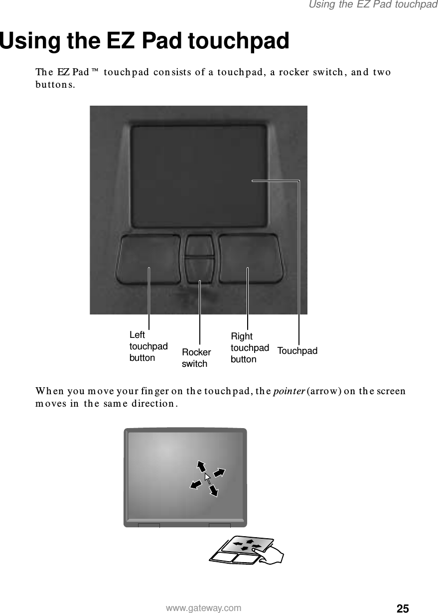 25Using the EZ Pad touchpadwww.gateway.comUsing the EZ Pad touchpadThe EZ Pad™ touchpad consists of a touchpad, a rocker switch, and two buttons.When you move your finger on the touchpad, the pointer (arrow) on the screen moves in the same direction.TouchpadLeft touchpad buttonRight touchpad buttonRocker switch