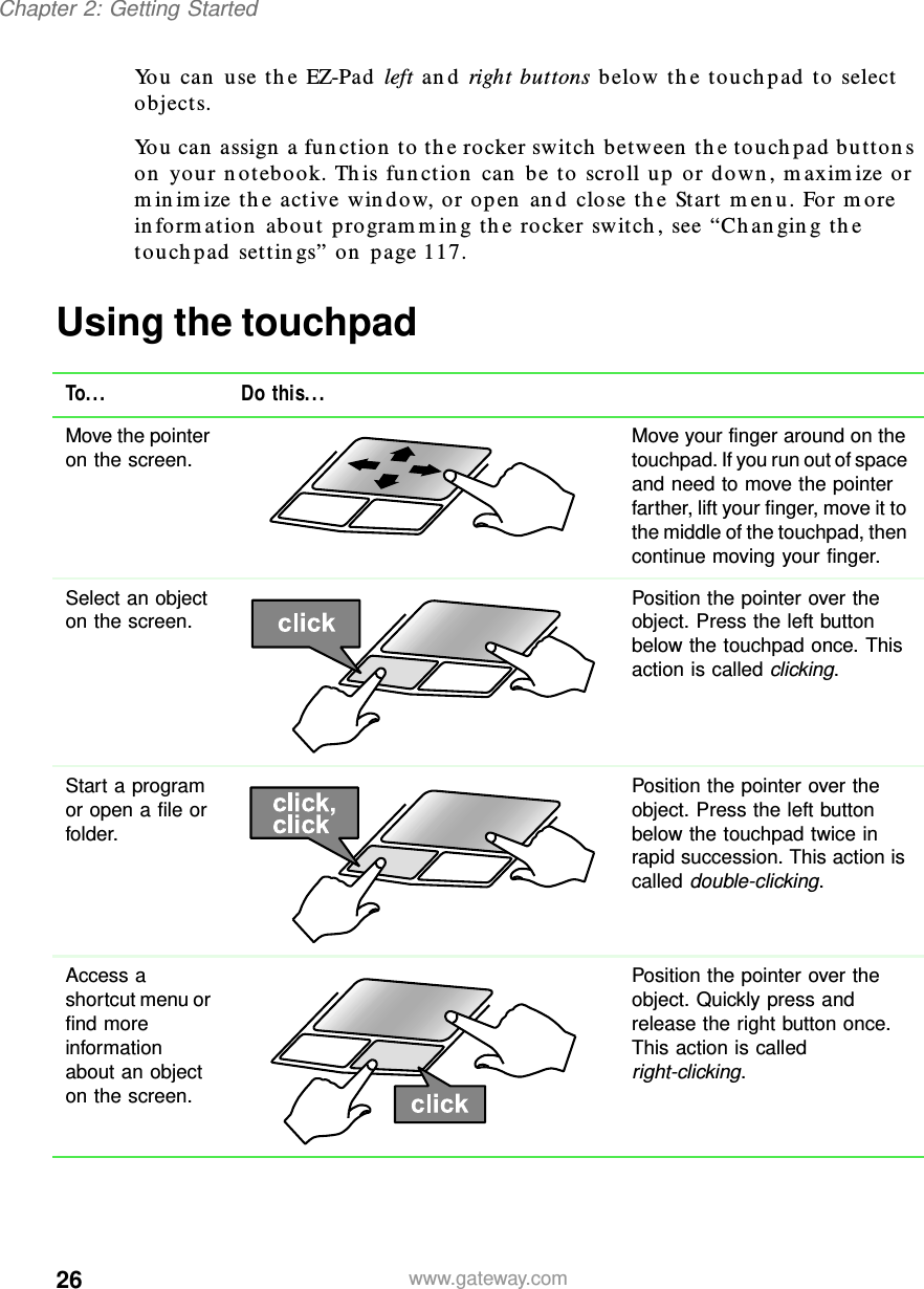 26Chapter 2: Getting Startedwww.gateway.comYou can use the EZ-Pad left and right buttons below the touchpad to select objects.You can assign a function to the rocker switch between the touchpad buttons on your notebook. This function can be to scroll up or down, maximize or minimize the active window, or open and close the Start menu. For more information about programming the rocker switch, see “Changing the touchpad settings” on page 117.Using the touchpadTo... Do this...Move the pointer on the screen. Move your finger around on the touchpad. If you run out of space and need to move the pointer farther, lift your finger, move it to the middle of the touchpad, then continue moving your finger.Select an object on the screen. Position the pointer over the object. Press the left button below the touchpad once. This action is called clicking.Start a program or open a file or folder.Position the pointer over the object. Press the left button below the touchpad twice in rapid succession. This action is called double-clicking.Access a shortcut menu or find more information about an object on the screen.Position the pointer over the object. Quickly press and release the right button once. This action is called right-clicking.