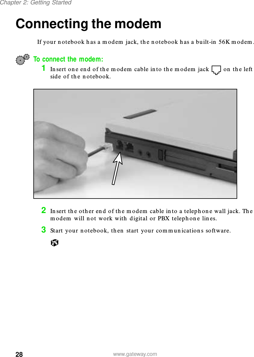 28Chapter 2: Getting Startedwww.gateway.comConnecting the modemIf your notebook has a modem jack, the notebook has a built-in 56K modem.To connect the modem:1Insert one end of the modem cable into the modem jack  on the left side of the notebook.2Insert the other end of the modem cable into a telephone wall jack. The modem will not work with digital or PBX telephone lines.3Start your notebook, then start your communications software.