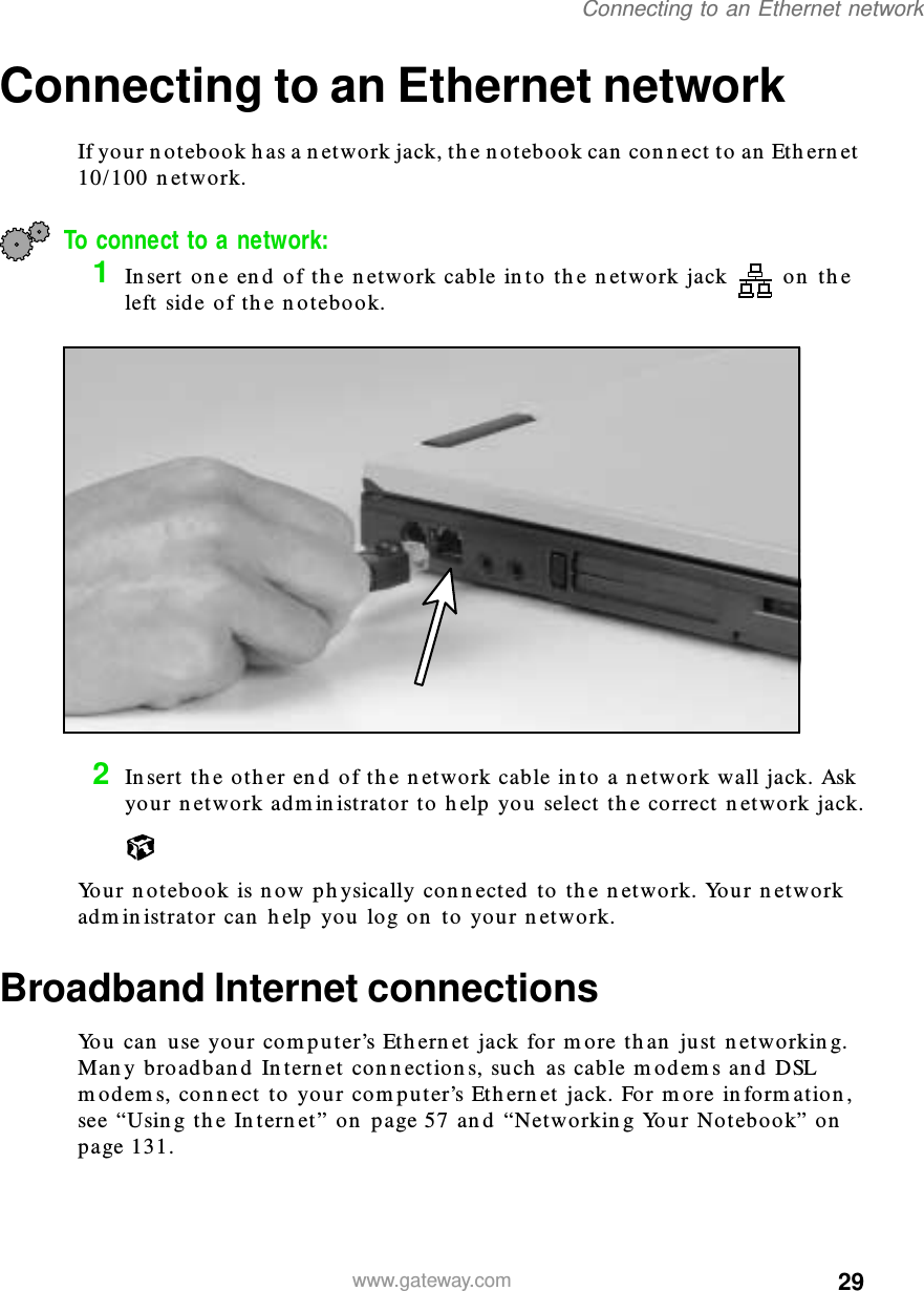 29Connecting to an Ethernet networkwww.gateway.comConnecting to an Ethernet networkIf your notebook has a network jack, the notebook can connect to an Ethernet 10/100 network.To connect to a network:1Insert one end of the network cable into the network jack  on the left side of the notebook.2Insert the other end of the network cable into a network wall jack. Ask your network administrator to help you select the correct network jack.Your notebook is now physically connected to the network. Your network administrator can help you log on to your network.Broadband Internet connectionsYou can use your computer’s Ethernet jack for more than just networking. Many broadband Internet connections, such as cable modems and DSL modems, connect to your computer’s Ethernet jack. For more information, see “Using the Internet” on page 57 and “Networking Your Notebook” on page 131.