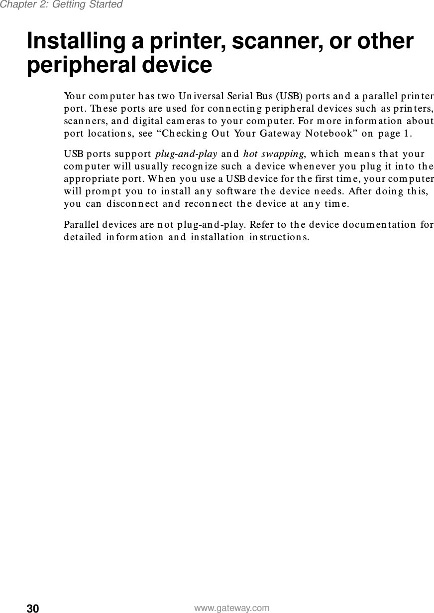30Chapter 2: Getting Startedwww.gateway.comInstalling a printer, scanner, or other peripheral deviceYour computer has two Universal Serial Bus (USB) ports and a parallel printer port. These ports are used for connecting peripheral devices such as printers, scanners, and digital cameras to your computer. For more information about port locations, see “Checking Out Your Gateway Notebook” on page 1.USB ports support plug-and-play and hot swapping, which means that your computer will usually recognize such a device whenever you plug it into the appropriate port. When you use a USB device for the first time, your computer will prompt you to install any software the device needs. After doing this, you can disconnect and reconnect the device at any time.Parallel devices are not plug-and-play. Refer to the device documentation for detailed information and installation instructions.