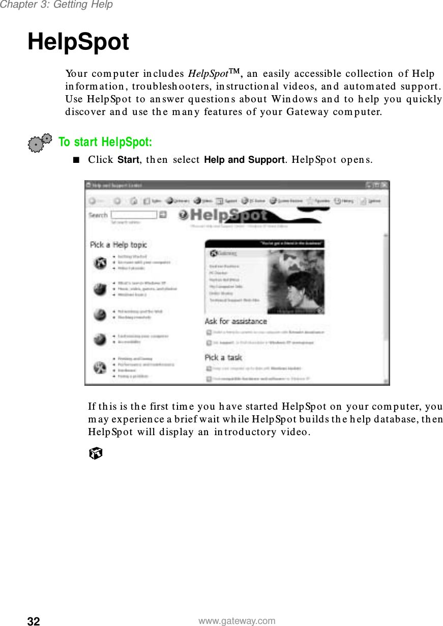 32Chapter 3: Getting Helpwww.gateway.comHelpSpotYour computer includes HelpSpot, an easily accessible collection of Help information, troubleshooters, instructional videos, and automated support. Use HelpSpot to answer questions about Windows and to help you quickly discover and use the many features of your Gateway computer.To start HelpSpot:■Click Start, then select Help and Support. HelpSpot opens.If this is the first time you have started HelpSpot on your computer, you may experience a brief wait while HelpSpot builds the help database, then HelpSpot will display an introductory video.