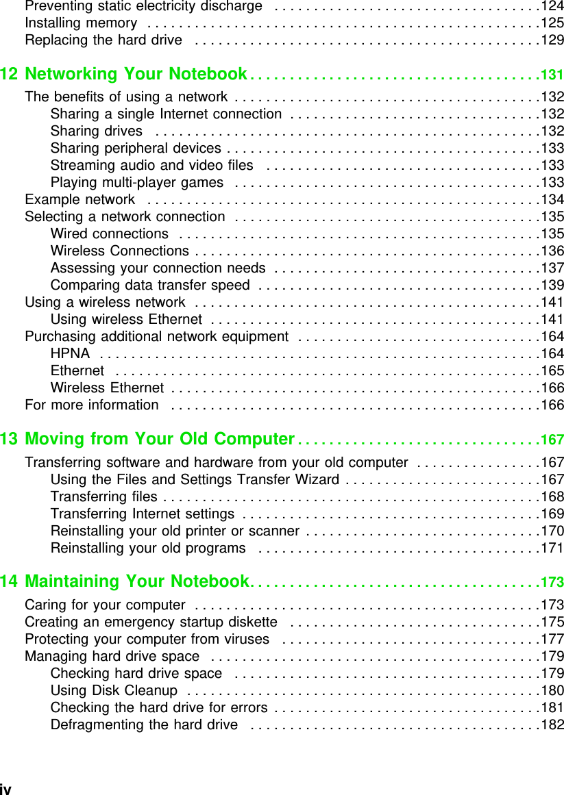 iv          Preventing static electricity discharge   . . . . . . . . . . . . . . . . . . . . . . . . . . . . . . . . . .124Installing memory  . . . . . . . . . . . . . . . . . . . . . . . . . . . . . . . . . . . . . . . . . . . . . . . . . .125Replacing the hard drive   . . . . . . . . . . . . . . . . . . . . . . . . . . . . . . . . . . . . . . . . . . . .12912 Networking Your Notebook. . . . . . . . . . . . . . . . . . . . . . . . . . . . . . . . . . . . .131The benefits of using a network  . . . . . . . . . . . . . . . . . . . . . . . . . . . . . . . . . . . . . . .132Sharing a single Internet connection  . . . . . . . . . . . . . . . . . . . . . . . . . . . . . . . .132Sharing drives   . . . . . . . . . . . . . . . . . . . . . . . . . . . . . . . . . . . . . . . . . . . . . . . . .132Sharing peripheral devices . . . . . . . . . . . . . . . . . . . . . . . . . . . . . . . . . . . . . . . .133Streaming audio and video files   . . . . . . . . . . . . . . . . . . . . . . . . . . . . . . . . . . .133Playing multi-player games   . . . . . . . . . . . . . . . . . . . . . . . . . . . . . . . . . . . . . . .133Example network   . . . . . . . . . . . . . . . . . . . . . . . . . . . . . . . . . . . . . . . . . . . . . . . . . .134Selecting a network connection  . . . . . . . . . . . . . . . . . . . . . . . . . . . . . . . . . . . . . . .135Wired connections   . . . . . . . . . . . . . . . . . . . . . . . . . . . . . . . . . . . . . . . . . . . . . .135Wireless Connections . . . . . . . . . . . . . . . . . . . . . . . . . . . . . . . . . . . . . . . . . . . .136Assessing your connection needs  . . . . . . . . . . . . . . . . . . . . . . . . . . . . . . . . . .137Comparing data transfer speed  . . . . . . . . . . . . . . . . . . . . . . . . . . . . . . . . . . . .139Using a wireless network  . . . . . . . . . . . . . . . . . . . . . . . . . . . . . . . . . . . . . . . . . . . .141Using wireless Ethernet  . . . . . . . . . . . . . . . . . . . . . . . . . . . . . . . . . . . . . . . . . .141Purchasing additional network equipment  . . . . . . . . . . . . . . . . . . . . . . . . . . . . . . .164HPNA  . . . . . . . . . . . . . . . . . . . . . . . . . . . . . . . . . . . . . . . . . . . . . . . . . . . . . . . .164Ethernet   . . . . . . . . . . . . . . . . . . . . . . . . . . . . . . . . . . . . . . . . . . . . . . . . . . . . . .165Wireless Ethernet  . . . . . . . . . . . . . . . . . . . . . . . . . . . . . . . . . . . . . . . . . . . . . . .166For more information   . . . . . . . . . . . . . . . . . . . . . . . . . . . . . . . . . . . . . . . . . . . . . . .16613 Moving from Your Old Computer . . . . . . . . . . . . . . . . . . . . . . . . . . . . . . .167Transferring software and hardware from your old computer  . . . . . . . . . . . . . . . .167Using the Files and Settings Transfer Wizard  . . . . . . . . . . . . . . . . . . . . . . . . .167Transferring files . . . . . . . . . . . . . . . . . . . . . . . . . . . . . . . . . . . . . . . . . . . . . . . .168Transferring Internet settings  . . . . . . . . . . . . . . . . . . . . . . . . . . . . . . . . . . . . . .169Reinstalling your old printer or scanner  . . . . . . . . . . . . . . . . . . . . . . . . . . . . . .170Reinstalling your old programs   . . . . . . . . . . . . . . . . . . . . . . . . . . . . . . . . . . . .17114 Maintaining Your Notebook. . . . . . . . . . . . . . . . . . . . . . . . . . . . . . . . . . . . .173Caring for your computer  . . . . . . . . . . . . . . . . . . . . . . . . . . . . . . . . . . . . . . . . . . . .173Creating an emergency startup diskette   . . . . . . . . . . . . . . . . . . . . . . . . . . . . . . . .175Protecting your computer from viruses   . . . . . . . . . . . . . . . . . . . . . . . . . . . . . . . . .177Managing hard drive space   . . . . . . . . . . . . . . . . . . . . . . . . . . . . . . . . . . . . . . . . . .179Checking hard drive space   . . . . . . . . . . . . . . . . . . . . . . . . . . . . . . . . . . . . . . .179Using Disk Cleanup  . . . . . . . . . . . . . . . . . . . . . . . . . . . . . . . . . . . . . . . . . . . . .180Checking the hard drive for errors  . . . . . . . . . . . . . . . . . . . . . . . . . . . . . . . . . .181Defragmenting the hard drive   . . . . . . . . . . . . . . . . . . . . . . . . . . . . . . . . . . . . .182