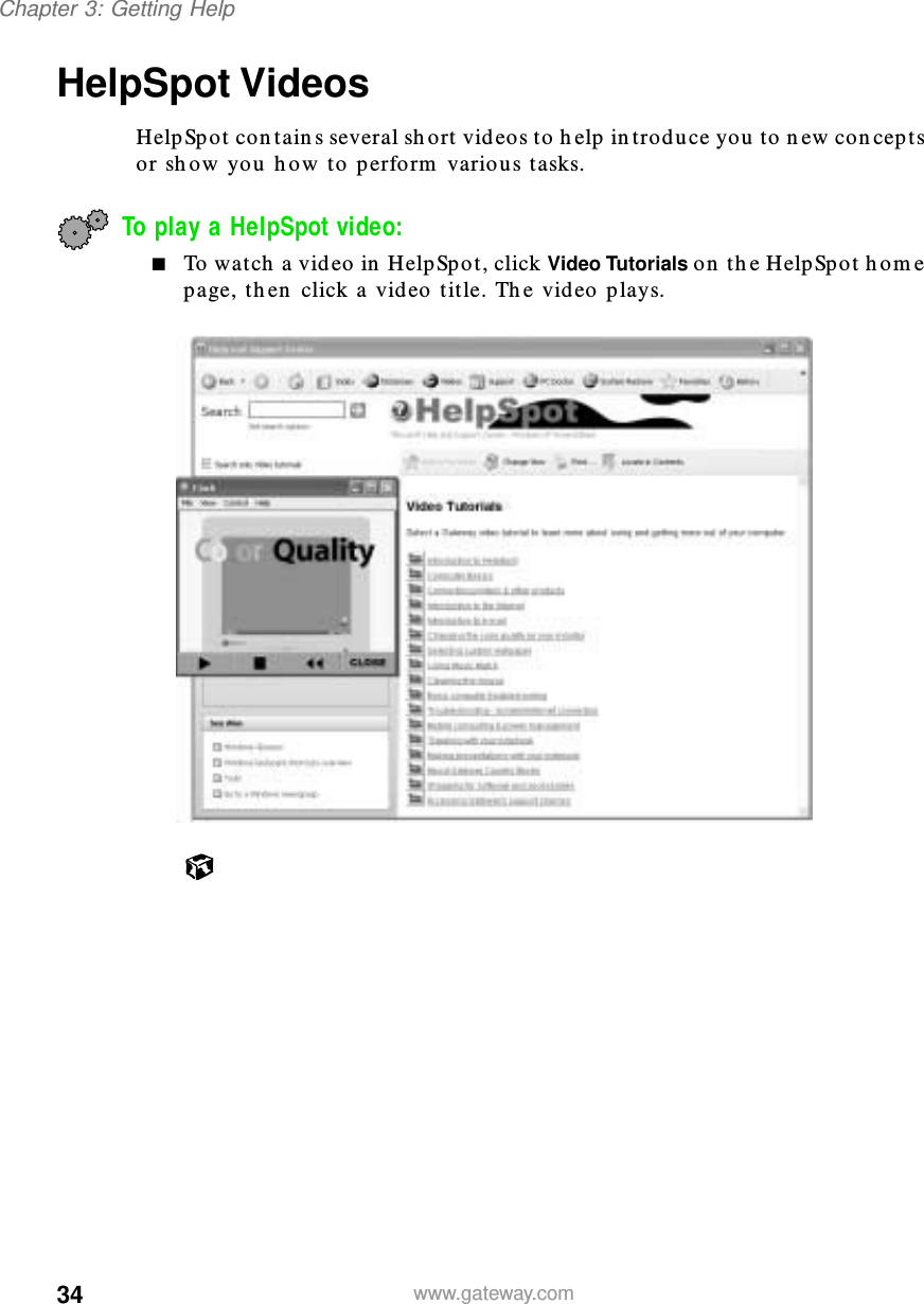 34Chapter 3: Getting Helpwww.gateway.comHelpSpot VideosHelpSpot contains several short videos to help introduce you to new concepts or show you how to perform various tasks.To play a HelpSpot video:■To watch a video in HelpSpot, click Video Tutorials on the HelpSpot home page, then click a video title. The video plays.